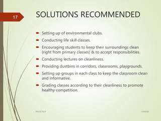 SOLUTIONS RECOMMENDED
 Setting up of environmental clubs.
 Conducting life skill classes.
 Encouraging students to keep their surroundings clean
(right from primary classes) & to accept responsibilities.
 Conducting lectures on cleanliness.
 Providing dustbins in corridors, classrooms, playgrounds.
 Setting up groups in each class to keep the classroom clean
and informative.
 Grading classes according to their cleanliness to promote
healthy competition.
15/09/08RADICALS
17
 
