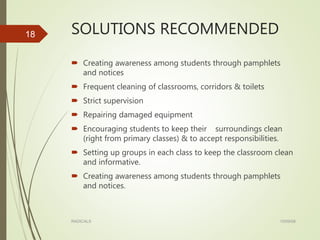 SOLUTIONS RECOMMENDED
 Creating awareness among students through pamphlets
and notices
 Frequent cleaning of classrooms, corridors & toilets
 Strict supervision
 Repairing damaged equipment
 Encouraging students to keep their surroundings clean
(right from primary classes) & to accept responsibilities.
 Setting up groups in each class to keep the classroom clean
and informative.
 Creating awareness among students through pamphlets
and notices.
15/09/08RADICALS
18
 