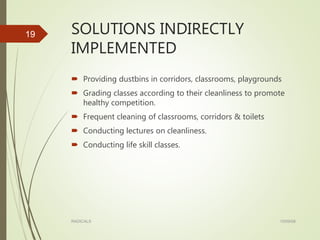 SOLUTIONS INDIRECTLY
IMPLEMENTED
 Providing dustbins in corridors, classrooms, playgrounds
 Grading classes according to their cleanliness to promote
healthy competition.
 Frequent cleaning of classrooms, corridors & toilets
 Conducting lectures on cleanliness.
 Conducting life skill classes.
15/09/08RADICALS
19
 