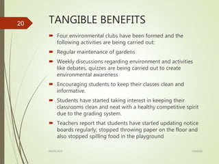 TANGIBLE BENEFITS
 Four environmental clubs have been formed and the
following activities are being carried out:
 Regular maintenance of gardens
 Weekly discussions regarding environment and activities
like debates, quizzes are being carried out to create
environmental awareness
 Encouraging students to keep their classes clean and
informative.
 Students have started taking interest in keeping their
classrooms clean and neat with a healthy competitive spirit
due to the grading system.
 Teachers report that students have started updating notice
boards regularly, stopped throwing paper on the floor and
also stopped spilling food in the playground
15/09/08RADICALS
20
 