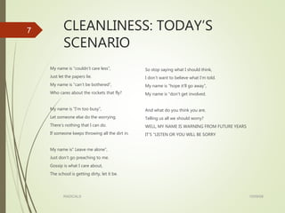 CLEANLINESS: TODAY’S
SCENARIO
My name is “couldn’t care less”,
Just let the papers lie.
My name is “can’t be bothered”,
Who cares about the rockets that fly?
My name is “I’m too busy”,
Let someone else do the worrying.
There’s nothing that I can do.
If someone keeps throwing all the dirt in.
My name is” Leave me alone”,
Just don’t go preaching to me.
Gossip is what I care about,
The school is getting dirty, let it be.
So stop saying what I should think,
I don’t want to believe what I’m told.
My name is “hope it’ll go away”,
My name is “don’t get involved.
And what do you think you are,
Telling us all we should worry?
WELL, MY NAME IS WARNING FROM FUTURE YEARS
IT’S “LISTEN OR YOU WILL BE SORRY
15/09/08RADICALS
7
 