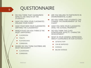 QUESTIONNAIRE
 DO YOU THINK THAT CLEANLINESS
AFFECTS THE HEALTH OF THE
STUDENTS?
 HAVE YOU SEEN YOUR CLASSMATES
SPILLING YOUR FOOD?
 HAVE YOUR SEEN YOUR CLASSMATES
DIRTYING THE CLASSMATES?
 WHICH PLACE DO YOU THINK IS THE
MOST UNHYGENIC?
 CLASSROOM
 TOILETS
 PLAYGROUNDS
 CORRIDORS
 WHERE DO YOU THINK DUSTBINS ARE
MOST NECESSARY?
 CLASSROOMS
 CORRIDORS
 ARE YOU WILLING TO PARTICIPATE IN
ENVIRONMENTAL CLUBS?
 DO YOU THINK THAT STUDENTS CAN
CHANGE THE ENVIRONMENT OF THE
CLASS?
 HAVE YOU SEEN YOUR CLASSMATES
SPOIL THE SCHOOL PROPERTY?
 DO YOU THINK THE CLASS
ATMOSPHERE AFFECTS CHARACTER
DEVELOPMENT?
 WHAT IS YOUR GENERAL IMPRESSION
ABOUT CLEANLINESS IN OUR SCHOOL?
 SATISFACTORY
 CAN BE IMPROVED
 AVERAGE
 BELOW AVERAGE
15/09/08RADICALS
9
 
