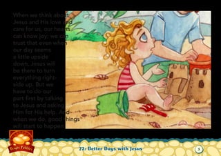 When we think about
Jesus and His love and
care for us, our hearts
can know joy; we can
trust that even when
our day seems
a little upside
down, Jesus will
be there to turn
everything rightside up. But we
have to do our
part first by talking
to Jesus and asking
Him for His help. And
when we do, good things
will start to happen.

72: Better Days with Jesus

3

 