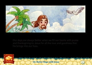 Our days are always better when we fill our hearts with praise
and thanksgiving to Jesus for all the love and goodness that
He brings into our lives.

72: Better Days with Jesus

4

 