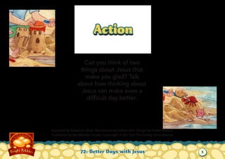 Action
Can you think of two
things about Jesus that
make you glad? Talk
about how thinking about
Jesus can make even a
difficult day better.

Authored by Katiuscia Giusti. Illustrations by Sabine Rich. Design by Stefan Merour.
Published by My Wonder Studio. Copyright © 2013 by The Family International

72: Better Days with Jesus

5

 