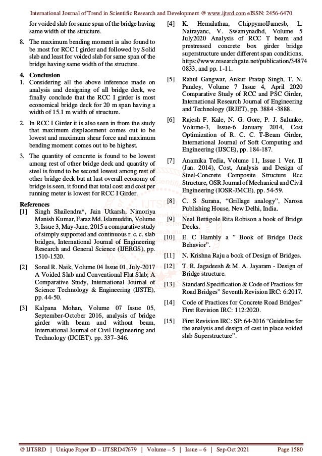 International Journal of Trend in Scientific Research and Development @ www.ijtsrd.com eISSN: 2456-6470
@ IJTSRD | Unique Paper ID – IJTSRD47679 | Volume – 5 | Issue – 6 | Sep-Oct 2021 Page 1580
for voided slab for same span of the bridge having
same width of the structure.
8. The maximum bending moment is also found to
be most for RCC I girder and followed by Solid
slab and least for voided slab for same span of the
bridge having same width of the structure.
4. Conclusion
1. Considering all the above inference made on
analysis and designing of all bridge deck, we
finally conclude that the RCC I girder is most
economical bridge deck for 20 m span having a
width of 15.1 m width of structure.
2. In RCC I Girder it is also seen in from the study
that maximum displacement comes out to be
lowest and maximum shear force and maximum
bending moment comes out to be highest.
3. The quantity of concrete is found to be lowest
among rest of other bridge deck and quantity of
steel is found to be second lowest among rest of
other bridge deck but at last overall economy of
bridge is seen, it found that total cost and cost per
running meter is lowest for RCC I Girder.
References
[1] Singh Shailendra*, Jain Utkarsh, Nimoriya
Manish Kumar, Faraz Md. Islamuddin, Volume
3, Issue 3, May-June, 2015 a comparative study
of simply supported and continuous r. c. c. slab
bridges, International Journal of Engineering
Research and General Science (IJERGS), pp.
1510-1520.
[2] Sonal R. Naik, Volume 04 Issue 01, July-2017
A Voided Slab and Conventional Flat Slab; A
Comparative Study, International Journal of
Science Technology & Engineering (IJSTE),
pp. 44-50.
[3] Kalpana Mohan, Volume 07 Issue 05,
September-October 2016, analysis of bridge
girder with beam and without beam,
International Journal of Civil Engineering and
Technology (IJCIET). pp. 337–346.
[4] K. Hemalathaa, ChippymolJamesb, L.
Natrayanc, V. Swamynadhd, Volume 5
July2020 Analysis of RCC T beam and
prestressed concrete box girder bridge
superstructure under different span conditions,
https://www.researchgate.net/publication/34874
0833, and pp. 1-11.
[5] Rahul Gangwar, Ankur Pratap Singh, T. N.
Pandey, Volume 7 Issue 4, April 2020
Comparative Study of RCC and PSC Girder,
International Research Journal of Engineering
and Technology (IRJET), pp. 3884 -3888.
[6] Rajesh F. Kale, N. G. Gore, P. J. Salunke,
Volume-3, Issue-6 January 2014, Cost
Optimization of R. C. C. T-Beam Girder,
International Journal of Soft Computing and
Engineering (IJSCE), pp. 184-187.
[7] Anamika Tedia, Volume 11, Issue 1 Ver. II
(Jan. 2014), Cost, Analysis and Design of
Steel-Concrete Composite Structure Rcc
Structure, OSR Journal of Mechanical and Civil
Engineering (IOSR-JMCE), pp. 54-59.
[8] C. S Surana, “Grillage analogy”, Narosa
Publishing House, New Delhi, India.
[9] Neal Bettigole Rita Robison a book of Bridge
Decks.
[10] E. C Hambly a ” Book of Bridge Deck
Behavior”.
[11] N. Krishna Raju a book of Design of Bridges.
[12] T. R. Jagadeesh & M. A. Jayaram - Design of
Bridge structure.
[13] Standard Specification & Code of Practices for
Road Bridges” Seventh Revision IRC: 6:2017.
[14] Code of Practices for Concrete Road Bridges”
First Revision IRC: 112:2020.
[15] First Revision IRC: SP: 64-2016 “Guideline for
the analysis and design of cast in place voided
slab Superstructure”.
 