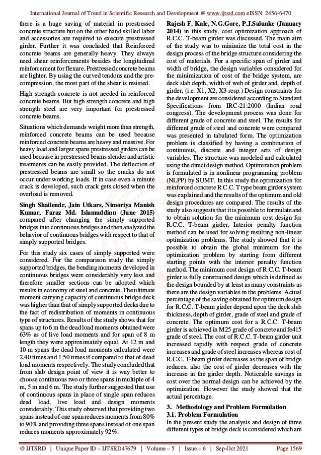 International Journal of Trend in Scientific Research and Development @ www.ijtsrd.com eISSN: 2456-6470
@ IJTSRD | Unique Paper ID – IJTSRD47679 | Volume – 5 | Issue – 6 | Sep-Oct 2021 Page 1569
there is a huge saving of material in prestressed
concrete structure but on the other hand skilled labor
and accessories are required to execute prestressed
girder. Further it was concluded that Reinforced
concrete beams are generally heavy. They always
need shear reinforcements besides the longitudinal
reinforcement for flexure. Prestressed concrete beams
are lighter. By using the curved tendons and the pre-
compression, the most part of the shear is resisted.
High strength concrete is not needed in reinforced
concrete beams. But high strength concrete and high
strength steel are very important for prestressed
concrete beams.
Situations which demands weight more than strength,
reinforced concrete beams can be used because
reinforced concrete beams are heavy and massive. For
heavy load and larger spans prestressed girders can be
used because in prestressed beams slender and artistic
treatments can be easily provided. The deflection of
prestressed beams are small so the cracks do not
occur under working loads. If in case even a minute
crack is developed, such crack gets closed when the
overload is removed.
Singh Shailendr, Jain Utkars, Nimoriya Manish
Kumar, Faraz Md. Islamuddinn (June 2015)
compared after changing the simply supported
bridges into continuous bridges and then analyzed the
behavior of continuous bridges with respect to that of
simply supported bridges.
For this study six cases of simply supported were
considered. For the comparison study the simply
supported bridges, the bending moments developed in
continuous bridges were considerably very less and
therefore smaller sections can be adopted which
results in economy of steel and concrete. The ultimate
moment carrying capacity of continuous bridge deck
was higher than that of simply supported decks due to
the fact of redistribution of moments in continuous
type of structures. Results of the study shows that for
spans up to 6 m the dead load moments obtained were
63% as of live load moments and for span of 8 m
length they were approximately equal. At 12 m and
10 m spans the dead load moments calculated were
2.40 times and 1.50 times if compared to that of dead
load moments respectively. The study concluded that
from slab design point of view it is way better to
choose continuous two or three spans in multiple of 4
m, 5 m and 6 m. The study further suggested that use
of continuous spans in place of single span reduces
dead load, live load and design moments
considerably. This study observed that providing two
spans instead of one span reduces moments from 80%
to 90% and providing three spans instead of one span
reduces moments approximately 92%.
Rajesh F. Kale, N.G.Gore, P.J.Salunke (January
2014) in this study, cost optimization approach of
R.C.C. T-beam girder was discussed. The main aim
of the study was to minimize the total cost in the
design process of the bridge structure considering the
cost of materials. For a specific span of girder and
width of bridge, the design variables considered for
the minimization of cost of the bridge system, are
deck slab depth, width of web of girder and, depth of
girder, (i.e. X1, X2, X3 resp.) Design constraints for
the development are considered according to Standard
Specifications from IRC-21:2000 (Indian road
congress). The development process was done for
different grade of concrete and steel. The results for
different grade of steel and concrete were compared
was presented in tabulated form. The optimization
problem is classified by having a combination of
continuous, discrete and integer sets of design
variables. The structure was modeled and calculated
using the direct design method. Optimization problem
is formulated is in nonlinear programming problem
(NLPP) by SUMT. In this study the optimization for
reinforced concrete R.C.C. T type beam girder system
was explained and the results of the optimum and old
design procedures are compared. The results of the
study also suggests that it is possible to formulate and
to obtain solution for the minimum cost design for
R.C.C. T-beam girder, Interior penalty function
method can be used for solving resulting non-linear
optimization problems. The study showed that it is
possible to obtain the global minimum for the
optimization problem by starting from different
starting points with the interior penalty function
method. The minimum cost design of R.C.C. T-beam
girder is fully constrained design which is defined as
the design bounded by at least as many constraints as
there are the design variables in the problems. Actual
percentage of the saving obtained for optimum design
for R.C.C. T-beam girder depend upon the deck slab
thickness, depth of girder, grade of steel and grade of
concrete. The optimum cost for a R.C.C. T-beam
girder is achieved in M25 grade of concrete and fe415
grade of steel. The cost of R.C.C. T-beam girder unit
increased rapidly with respect grade of concrete
increases and grade of steel increases whereas cost of
R.C.C. T-beam girder decreases as the span of bridge
reduces, also the cost of girder decreases with the
increase in the girder depth. Noticeable savings in
cost over the normal design can be achieved by the
optimization. However the study showed that the
actual percentage.
3. Methodology and Problem Formulation
3.1. Problem Formulation
In the present study the analysis and design of three
different types of bridge deck is considered which are
 