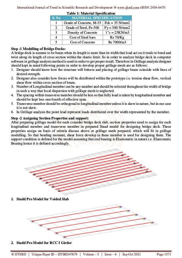 International Journal of Trend in Scientific Research and Development @ www.ijtsrd.com eISSN: 2456-6470
@ IJTSRD | Unique Paper ID – IJTSRD47679 | Volume – 5 | Issue – 6 | Sep-Oct 2021 Page 1571
Table 1: Material Specification
S. No MATERIAL SPECIFICATION
1 Grade of Concrete, M-35 Fck = 35 N/mm2
2 Grade of Steel, Fe-500 Fy = 500 N/mm2
3 Density of Concrete ϒ’c = 25KN/m3
4 Cost of Steel bars Rs 70/Kg
5 Cost of Concrete Rs 7000/m3
Step -1 Modelling of Bridge Decks:
A bridge deck is assume to be beam when its length is more than its width that load act on it tends to bend and
twist along its length of cross section within the elastic limit. So in order to analyze bridge deck in computer
software in grillage analysis method is used in order to get proper result. Therefore in Grillage analysis designer
should kept in mind following points in order to develop proper grillage mesh are as follows:
1. Designer should know how the structure will behave and placing of grillage beam coincide with lines of
desired strength.
2. Designer also consider how forces will be distributed within the prototype i.e. torsion shear flow, vertical
shear flow within cross section of beam.
3. Number of Longitudinal member can be any number and should be selected throughout the width of bridge
in such a way that local dispersion with grillage mesh is neglected.
4. The spacing within transverse member should be less so that fully load is taken by longitudinal member and
should be kept less one-fourth of effective span.
5. Transverse member should be orthogonal to longitudinal member unless it is skew in nature, but in our case
it is not skew.
6. In Grillage analysis the point load represent loads distributed over the width represented by the member.
Step -2 Assigning Section Properties and support:
After preparing grillage model for each consider bridge deck slab, section properties need to assign for each
longitudinal member and transverse member in prepared Staad model for designing bridge deck. These
properties assign on basis of criteria discuss above or grillage mesh prepared, which will fit in grillage
modelling. So that bending moment, shear force develop in these member is used for designing them. The
support condition is defined for the model assuming that end bearing is Elastomeric in nature i.e. Elastomeric
Bearing hence it is defined accordingly.
1. Stadd Pro Model for Voided Slab
2. Stadd Pro Model for RCC I Girder
 