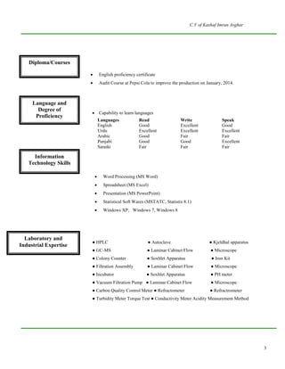 C.V of Kashaf Imran Asghar
3
Diploma/
Courses
 English proficiency certificate
 Audit Course at Pepsi Cola to improve the production on January, 2014.
Languages and Degree
of Proficiency  Capability to learn languages
Languages Read Write Speak
English Good Excellent Good
Urdu Excellent Excellent Excellent
Arabic Good Fair Fair
Punjabi Good Good Excellent
Saraiki Fair Fair Fair
Information Technology
Skills Statistix 8.1
 Word Processing (MS Word)
 Spreadsheet (MS Excel)
 Presentation (MS PowerPoint)
 Statistical Soft Wares (MSTATC, Statistix 8.1)
 Windows XP, Windows 7, Windows 8
Lab and field equipment
handling
● HPLC ● Autoclave ● Kjeldhal apparatus
● GC-MS ● Laminar Cabinet Flow ● Microscope
● Colony Counter ● Soxhlet Apparatus ● Iron Kit
● Filtration Assembly ● Laminar Cabinet Flow ● Microscope
● Incubator ● Soxhlet Apparatus ● PH meter
● Vacuum Filtration Pump ● Laminar Cabinet Flow ● Microscope
● Carbon Quality Control Meter ● Refractometer ● Refractrometer
● Turbidity Meter Torque Test ● Conductivity Meter Acidity Measurement Method
Diploma/Courses
Language and
Degree of
Proficiency
Information
Technology Skills
Laboratory and
Industrial Expertise
 