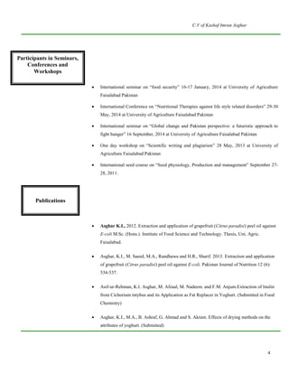 C.V of Kashaf Imran Asghar
4
Participants in
seminars. Conferences
and workshop
 International seminar on “food security” 16-17 January, 2014 at University of Agriculture
Faisalabad Pakistan
 International Conference on “Nutritional Therapies against life style related disorders” 29-30
May, 2014 at University of Agriculture Faisalabad Pakistan
 International seminar on “Global change and Pakistan perspective: a futuristic approach to
fight hunger” 16 September, 2014 at University of Agriculture Faisalabad Pakistan
 One day workshop on “Scientific writing and plagiarism” 28 May, 2013 at University of
Agriculture Faisalabad Pakistan
 International seed course on “Seed physiology, Production and management” September 27-
28, 2011.
 Asghar K.I., 2012. Extraction and application of grapefruit (Citrus paradisi) peel oil against
E-coli M.Sc. (Hons.). Institute of Food Science and Technology. Thesis, Uni. Agric.
Faisalabad.
 Asghar, K.I., M. Saeed, M.A., Randhawa and H.R., Sharif. 2013. Extraction and application
of grapefruit (Citrus paradisi) peel oil against E-coli. Pakistan Journal of Nutrition 12 (6):
534-537.
 Asif-ur-Rehman, K.I. Asghar, M. Afzaal, M. Nadeem. and F.M. Anjum.Extraction of Inulin
from Cichorium intybus and its Application as Fat Replacer in Yoghurt. (Submitted in Food
Chemistry)
 Asghar, K.I., M.A., B. Ashraf, G. Ahmad and S. Akram. Effects of drying methods on the
attributes of yoghurt. (Submitted)
Participants in Seminars,
Conferences and
Workshops
Publications
 