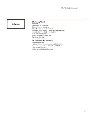 C.V of Kashaf Imran Asghar
5
References
DR. Ashfaq Ahmad
Professor
Department of Agronomy,
Director External Linkages,
Vice-Chairman, Confucius Institute
University of Agriculture, Faisalabad-38040, Pakistan
Phone Office: 92 041-9200161/Ext.2955
Cell: +920300-7204372
E-mail: aachattha1@yahoo.com
Fax: 92-41-9201083
Dr. Muhammad Atif Randhawa
Associate Professor
National Institute of food Science and Technology
University of Agriculture, Faisalabad-38040, Pakistan
Cell: +92 300-7652800
E-mail: atifrandhawa@yahoo.com
References
 