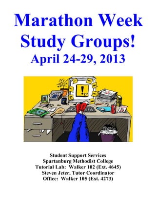 Marathon Week
Study Groups!
April 24-29, 2013
Student Support Services
Spartanburg Methodist College
Tutorial Lab: Walker 102 (Ext. 4645)
Steven Jeter, Tutor Coordinator
Office: Walker 105 (Ext. 4273)
 