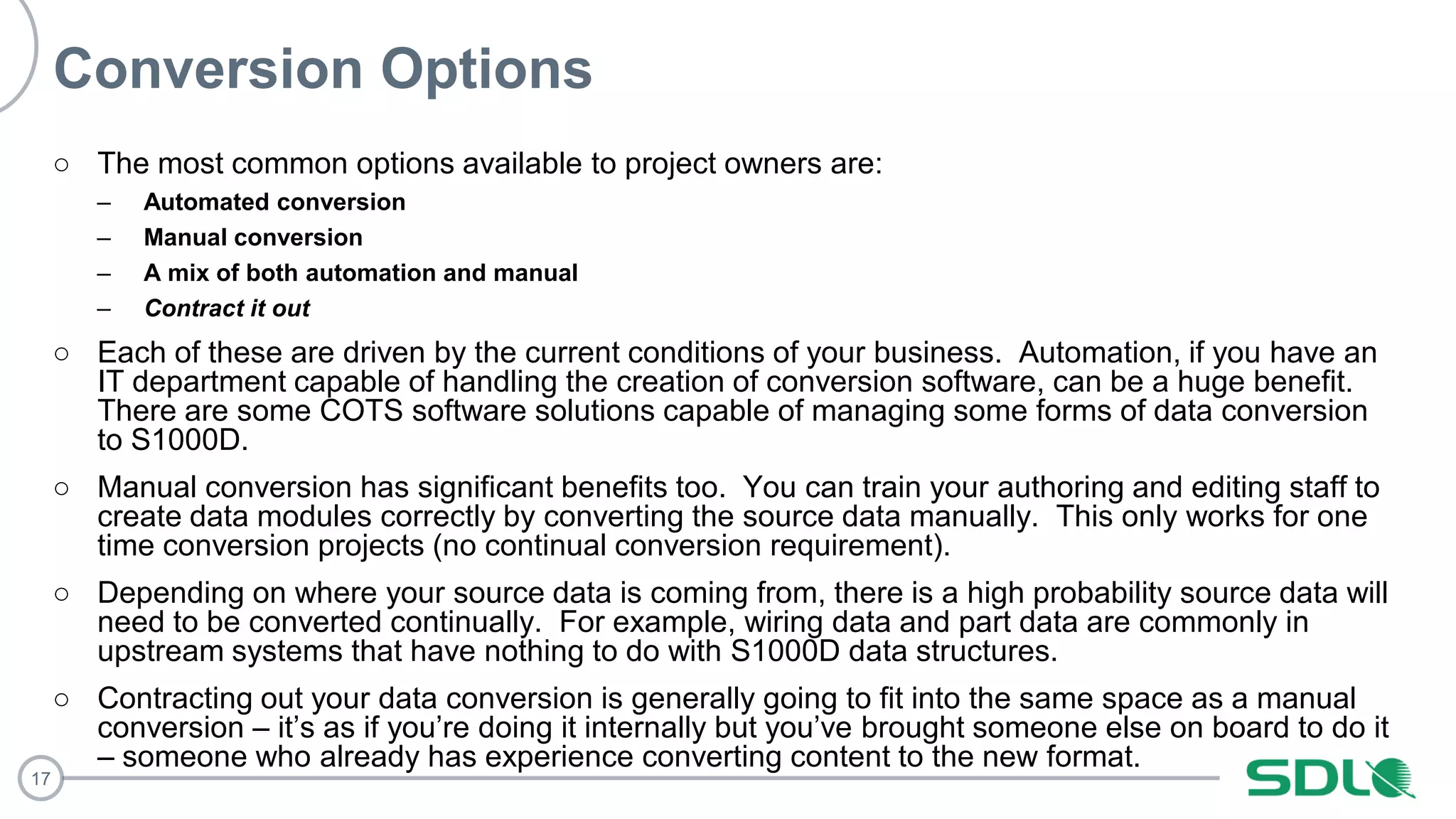 17
Conversion Options
○ The most common options available to project owners are:
– Automated conversion
– Manual conversion
– A mix of both automation and manual
– Contract it out
○ Each of these are driven by the current conditions of your business. Automation, if you have an
IT department capable of handling the creation of conversion software, can be a huge benefit.
There are some COTS software solutions capable of managing some forms of data conversion
to S1000D.
○ Manual conversion has significant benefits too. You can train your authoring and editing staff to
create data modules correctly by converting the source data manually. This only works for one
time conversion projects (no continual conversion requirement).
○ Depending on where your source data is coming from, there is a high probability source data will
need to be converted continually. For example, wiring data and part data are commonly in
upstream systems that have nothing to do with S1000D data structures.
○ Contracting out your data conversion is generally going to fit into the same space as a manual
conversion – it’s as if you’re doing it internally but you’ve brought someone else on board to do it
– someone who already has experience converting content to the new format.
 