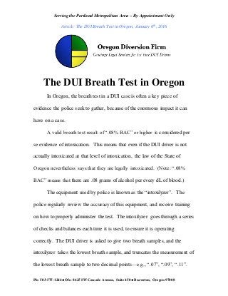 Serving the Portland Metropolitan Area ~ By Appointment Only
Article: The DUI Breath Test in Oregon, January 6th, 2016
Ph: 503-575-1244  Ofc: 8625 SW Cascade Avenue, Suite 450  Beaverton, Oregon 97008
The DUI Breath Test in Oregon
In Oregon, the breath test in a DUI case is often a key piece of
evidence the police seek to gather, because of the enormous impact it can
have on a case.
A valid breath test result of “.08% BAC” or higher is considered per
se evidence of intoxication. This means that even if the DUI driver is not
actually intoxicated at that level of intoxication, the law of the State of
Oregon nevertheless says that they are legally intoxicated. (Note: “.08%
BAC” means that there are .08 grams of alcohol per every dL of blood.)
The equipment used by police is known as the “intoxilyzer”. The
police regularly review the accuracy of this equipment, and receive training
on how to properly administer the test. The intoxilyzer goes through a series
of checks and balances each time it is used, to ensure it is operating
correctly. The DUI driver is asked to give two breath samples, and the
intoxilyzer takes the lowest breath sample, and truncates the measurement of
the lowest breath sample to two decimal points—e.g., “.07”, “.09”, “.11”.
 