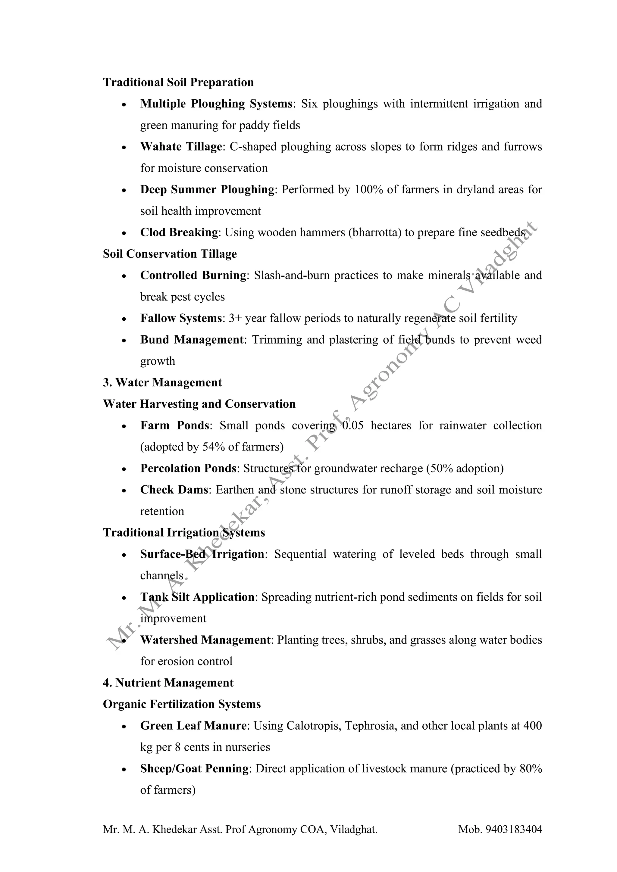 Mr. M. A. Khedekar Asst. Prof Agronomy COA, Viladghat. Mob. 9403183404
Traditional Soil Preparation
• Multiple Ploughing Systems: Six ploughings with intermittent irrigation and
green manuring for paddy fields
• Wahate Tillage: C-shaped ploughing across slopes to form ridges and furrows
for moisture conservation
• Deep Summer Ploughing: Performed by 100% of farmers in dryland areas for
soil health improvement
• Clod Breaking: Using wooden hammers (bharrotta) to prepare fine seedbeds
Soil Conservation Tillage
• Controlled Burning: Slash-and-burn practices to make minerals available and
break pest cycles
• Fallow Systems: 3+ year fallow periods to naturally regenerate soil fertility
• Bund Management: Trimming and plastering of field bunds to prevent weed
growth
3. Water Management
Water Harvesting and Conservation
• Farm Ponds: Small ponds covering 0.05 hectares for rainwater collection
(adopted by 54% of farmers)
• Percolation Ponds: Structures for groundwater recharge (50% adoption)
• Check Dams: Earthen and stone structures for runoff storage and soil moisture
retention
Traditional Irrigation Systems
• Surface-Bed Irrigation: Sequential watering of leveled beds through small
channels
• Tank Silt Application: Spreading nutrient-rich pond sediments on fields for soil
improvement
• Watershed Management: Planting trees, shrubs, and grasses along water bodies
for erosion control
4. Nutrient Management
Organic Fertilization Systems
• Green Leaf Manure: Using Calotropis, Tephrosia, and other local plants at 400
kg per 8 cents in nurseries
• Sheep/Goat Penning: Direct application of livestock manure (practiced by 80%
of farmers)
 