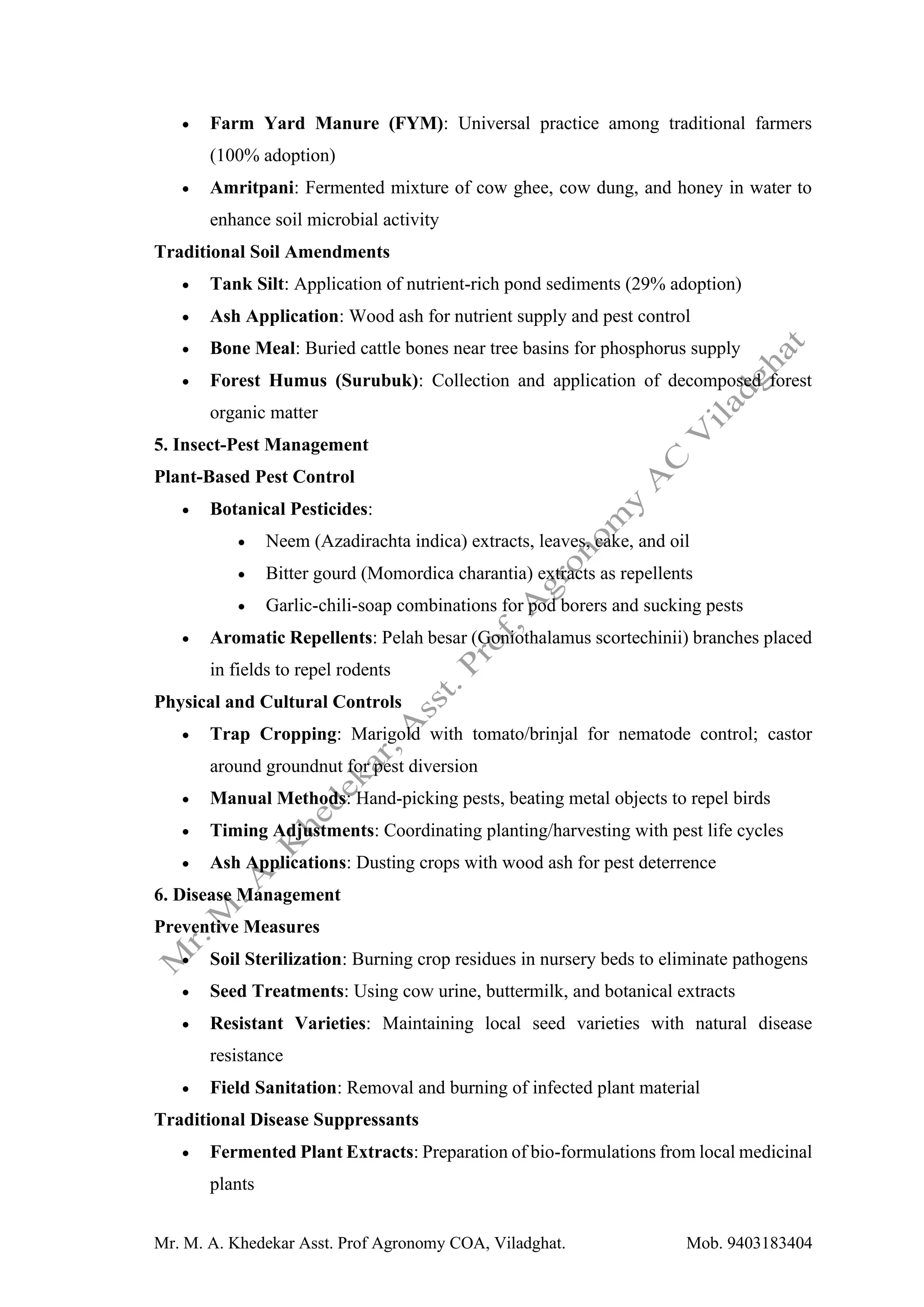 Mr. M. A. Khedekar Asst. Prof Agronomy COA, Viladghat. Mob. 9403183404
• Farm Yard Manure (FYM): Universal practice among traditional farmers
(100% adoption)
• Amritpani: Fermented mixture of cow ghee, cow dung, and honey in water to
enhance soil microbial activity
Traditional Soil Amendments
• Tank Silt: Application of nutrient-rich pond sediments (29% adoption)
• Ash Application: Wood ash for nutrient supply and pest control
• Bone Meal: Buried cattle bones near tree basins for phosphorus supply
• Forest Humus (Surubuk): Collection and application of decomposed forest
organic matter
5. Insect-Pest Management
Plant-Based Pest Control
• Botanical Pesticides:
• Neem (Azadirachta indica) extracts, leaves, cake, and oil
• Bitter gourd (Momordica charantia) extracts as repellents
• Garlic-chili-soap combinations for pod borers and sucking pests
• Aromatic Repellents: Pelah besar (Goniothalamus scortechinii) branches placed
in fields to repel rodents
Physical and Cultural Controls
• Trap Cropping: Marigold with tomato/brinjal for nematode control; castor
around groundnut for pest diversion
• Manual Methods: Hand-picking pests, beating metal objects to repel birds
• Timing Adjustments: Coordinating planting/harvesting with pest life cycles
• Ash Applications: Dusting crops with wood ash for pest deterrence
6. Disease Management
Preventive Measures
• Soil Sterilization: Burning crop residues in nursery beds to eliminate pathogens
• Seed Treatments: Using cow urine, buttermilk, and botanical extracts
• Resistant Varieties: Maintaining local seed varieties with natural disease
resistance
• Field Sanitation: Removal and burning of infected plant material
Traditional Disease Suppressants
• Fermented Plant Extracts: Preparation of bio-formulations from local medicinal
plants
 