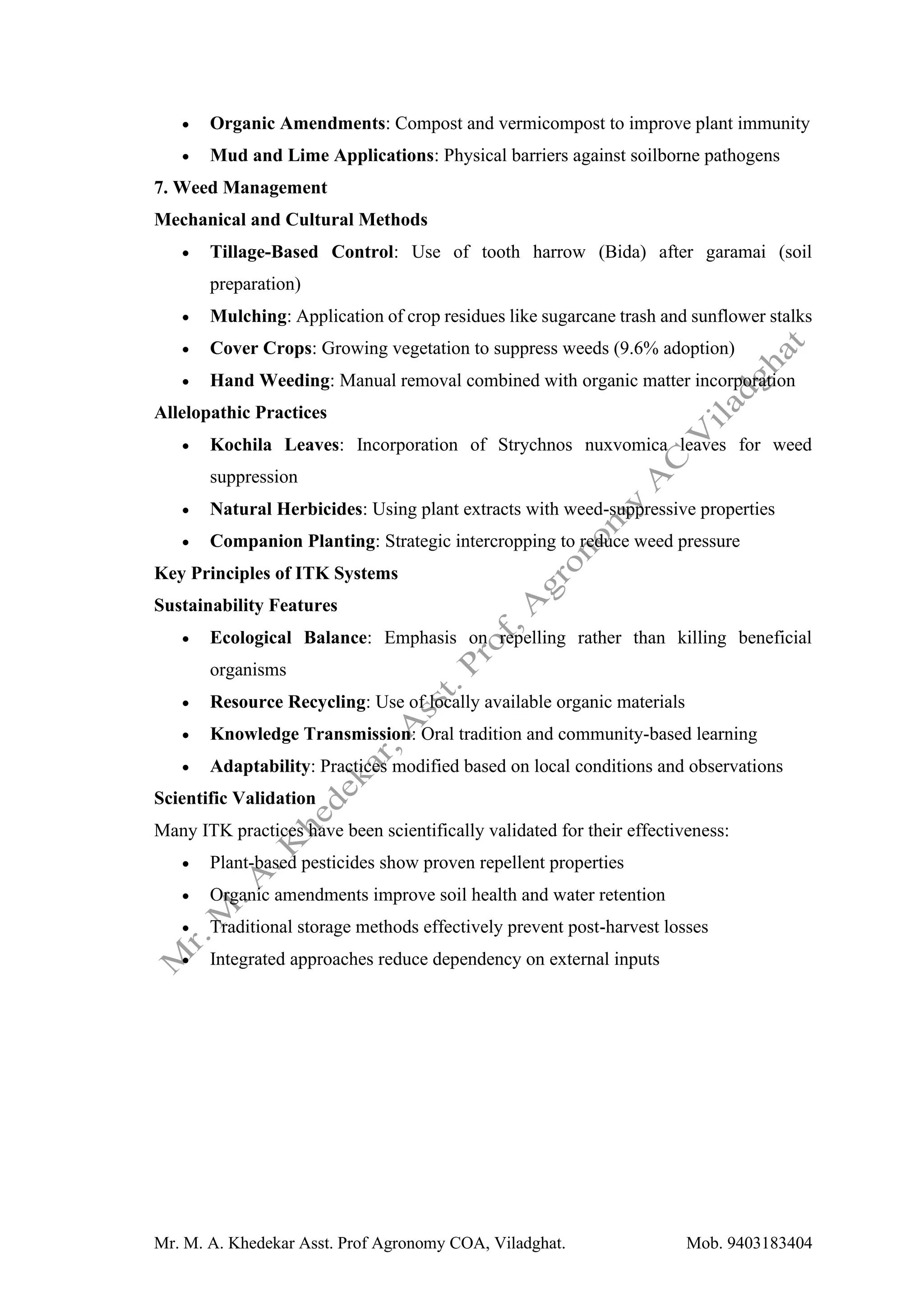 Mr. M. A. Khedekar Asst. Prof Agronomy COA, Viladghat. Mob. 9403183404
• Organic Amendments: Compost and vermicompost to improve plant immunity
• Mud and Lime Applications: Physical barriers against soilborne pathogens
7. Weed Management
Mechanical and Cultural Methods
• Tillage-Based Control: Use of tooth harrow (Bida) after garamai (soil
preparation)
• Mulching: Application of crop residues like sugarcane trash and sunflower stalks
• Cover Crops: Growing vegetation to suppress weeds (9.6% adoption)
• Hand Weeding: Manual removal combined with organic matter incorporation
Allelopathic Practices
• Kochila Leaves: Incorporation of Strychnos nuxvomica leaves for weed
suppression
• Natural Herbicides: Using plant extracts with weed-suppressive properties
• Companion Planting: Strategic intercropping to reduce weed pressure
Key Principles of ITK Systems
Sustainability Features
• Ecological Balance: Emphasis on repelling rather than killing beneficial
organisms
• Resource Recycling: Use of locally available organic materials
• Knowledge Transmission: Oral tradition and community-based learning
• Adaptability: Practices modified based on local conditions and observations
Scientific Validation
Many ITK practices have been scientifically validated for their effectiveness:
• Plant-based pesticides show proven repellent properties
• Organic amendments improve soil health and water retention
• Traditional storage methods effectively prevent post-harvest losses
• Integrated approaches reduce dependency on external inputs
 
