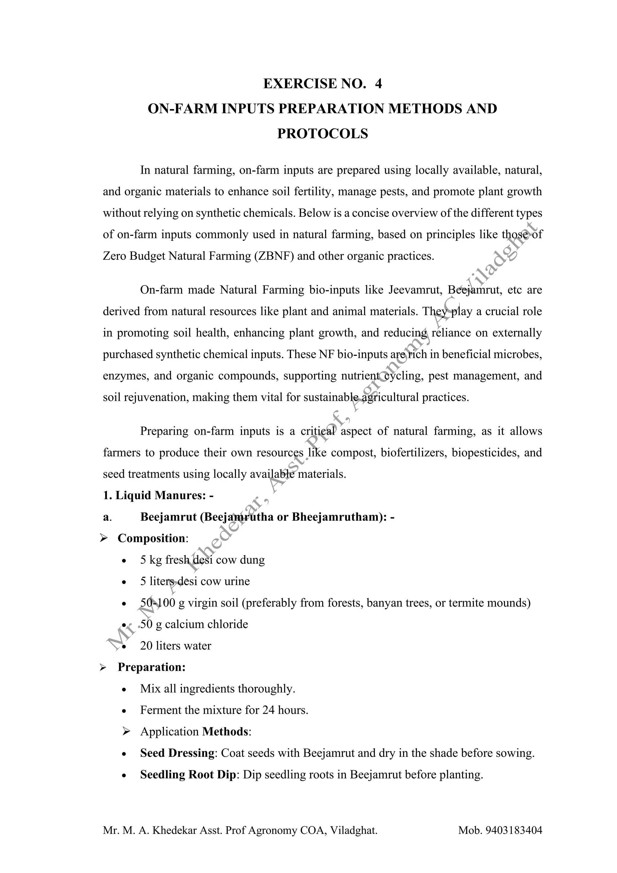 Mr. M. A. Khedekar Asst. Prof Agronomy COA, Viladghat. Mob. 9403183404
EXERCISE NO. 4
ON-FARM INPUTS PREPARATION METHODS AND
PROTOCOLS
In natural farming, on-farm inputs are prepared using locally available, natural,
and organic materials to enhance soil fertility, manage pests, and promote plant growth
without relying on synthetic chemicals. Below is a concise overview of the different types
of on-farm inputs commonly used in natural farming, based on principles like those of
Zero Budget Natural Farming (ZBNF) and other organic practices.
On-farm made Natural Farming bio-inputs like Jeevamrut, Beejamrut, etc are
derived from natural resources like plant and animal materials. They play a crucial role
in promoting soil health, enhancing plant growth, and reducing reliance on externally
purchased synthetic chemical inputs. These NF bio-inputs are rich in beneficial microbes,
enzymes, and organic compounds, supporting nutrient cycling, pest management, and
soil rejuvenation, making them vital for sustainable agricultural practices.
Preparing on-farm inputs is a critical aspect of natural farming, as it allows
farmers to produce their own resources like compost, biofertilizers, biopesticides, and
seed treatments using locally available materials.
1. Liquid Manures: -
a. Beejamrut (Beejamrutha or Bheejamrutham): -
➢ Composition:
• 5 kg fresh desi cow dung
• 5 liters desi cow urine
• 50-100 g virgin soil (preferably from forests, banyan trees, or termite mounds)
• 50 g calcium chloride
• 20 liters water
➢ Preparation:
• Mix all ingredients thoroughly.
• Ferment the mixture for 24 hours.
➢ Application Methods:
• Seed Dressing: Coat seeds with Beejamrut and dry in the shade before sowing.
• Seedling Root Dip: Dip seedling roots in Beejamrut before planting.
 