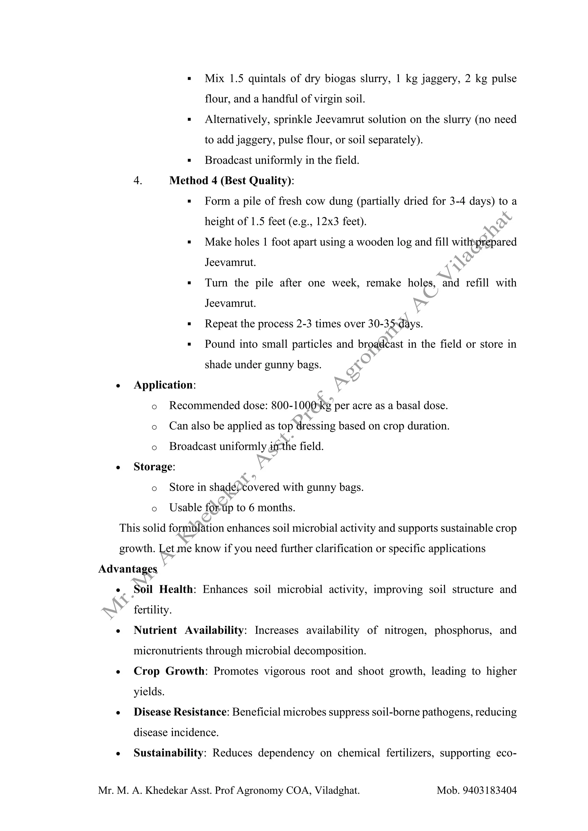 Mr. M. A. Khedekar Asst. Prof Agronomy COA, Viladghat. Mob. 9403183404
▪ Mix 1.5 quintals of dry biogas slurry, 1 kg jaggery, 2 kg pulse
flour, and a handful of virgin soil.
▪ Alternatively, sprinkle Jeevamrut solution on the slurry (no need
to add jaggery, pulse flour, or soil separately).
▪ Broadcast uniformly in the field.
4. Method 4 (Best Quality):
▪ Form a pile of fresh cow dung (partially dried for 3-4 days) to a
height of 1.5 feet (e.g., 12x3 feet).
▪ Make holes 1 foot apart using a wooden log and fill with prepared
Jeevamrut.
▪ Turn the pile after one week, remake holes, and refill with
Jeevamrut.
▪ Repeat the process 2-3 times over 30-35 days.
▪ Pound into small particles and broadcast in the field or store in
shade under gunny bags.
• Application:
o Recommended dose: 800-1000 kg per acre as a basal dose.
o Can also be applied as top dressing based on crop duration.
o Broadcast uniformly in the field.
• Storage:
o Store in shade, covered with gunny bags.
o Usable for up to 6 months.
This solid formulation enhances soil microbial activity and supports sustainable crop
growth. Let me know if you need further clarification or specific applications
Advantages
• Soil Health: Enhances soil microbial activity, improving soil structure and
fertility.
• Nutrient Availability: Increases availability of nitrogen, phosphorus, and
micronutrients through microbial decomposition.
• Crop Growth: Promotes vigorous root and shoot growth, leading to higher
yields.
• Disease Resistance: Beneficial microbes suppress soil-borne pathogens, reducing
disease incidence.
• Sustainability: Reduces dependency on chemical fertilizers, supporting eco-
 