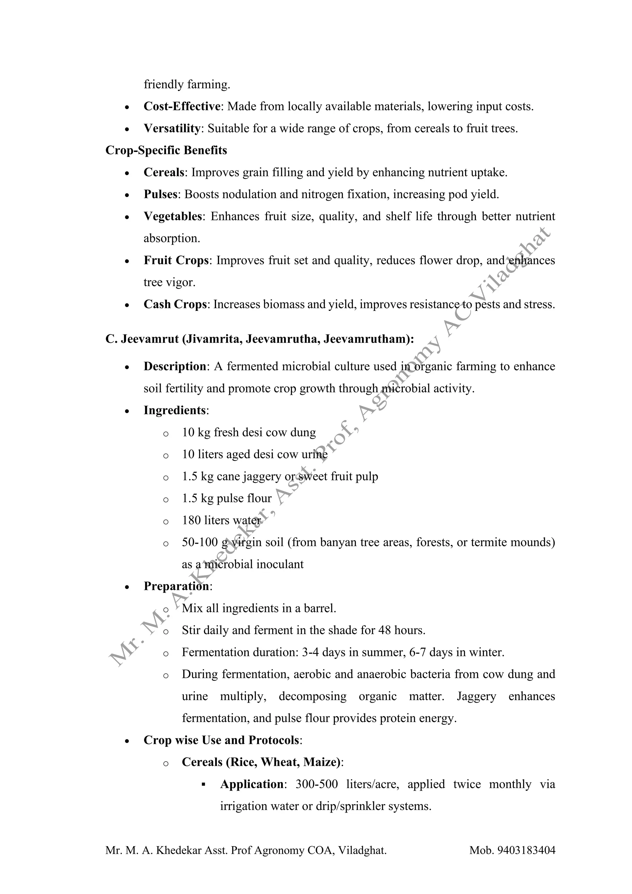 Mr. M. A. Khedekar Asst. Prof Agronomy COA, Viladghat. Mob. 9403183404
friendly farming.
• Cost-Effective: Made from locally available materials, lowering input costs.
• Versatility: Suitable for a wide range of crops, from cereals to fruit trees.
Crop-Specific Benefits
• Cereals: Improves grain filling and yield by enhancing nutrient uptake.
• Pulses: Boosts nodulation and nitrogen fixation, increasing pod yield.
• Vegetables: Enhances fruit size, quality, and shelf life through better nutrient
absorption.
• Fruit Crops: Improves fruit set and quality, reduces flower drop, and enhances
tree vigor.
• Cash Crops: Increases biomass and yield, improves resistance to pests and stress.
C. Jeevamrut (Jivamrita, Jeevamrutha, Jeevamrutham):
• Description: A fermented microbial culture used in organic farming to enhance
soil fertility and promote crop growth through microbial activity.
• Ingredients:
o 10 kg fresh desi cow dung
o 10 liters aged desi cow urine
o 1.5 kg cane jaggery or sweet fruit pulp
o 1.5 kg pulse flour
o 180 liters water
o 50-100 g virgin soil (from banyan tree areas, forests, or termite mounds)
as a microbial inoculant
• Preparation:
o Mix all ingredients in a barrel.
o Stir daily and ferment in the shade for 48 hours.
o Fermentation duration: 3-4 days in summer, 6-7 days in winter.
o During fermentation, aerobic and anaerobic bacteria from cow dung and
urine multiply, decomposing organic matter. Jaggery enhances
fermentation, and pulse flour provides protein energy.
• Crop wise Use and Protocols:
o Cereals (Rice, Wheat, Maize):
▪ Application: 300-500 liters/acre, applied twice monthly via
irrigation water or drip/sprinkler systems.
 