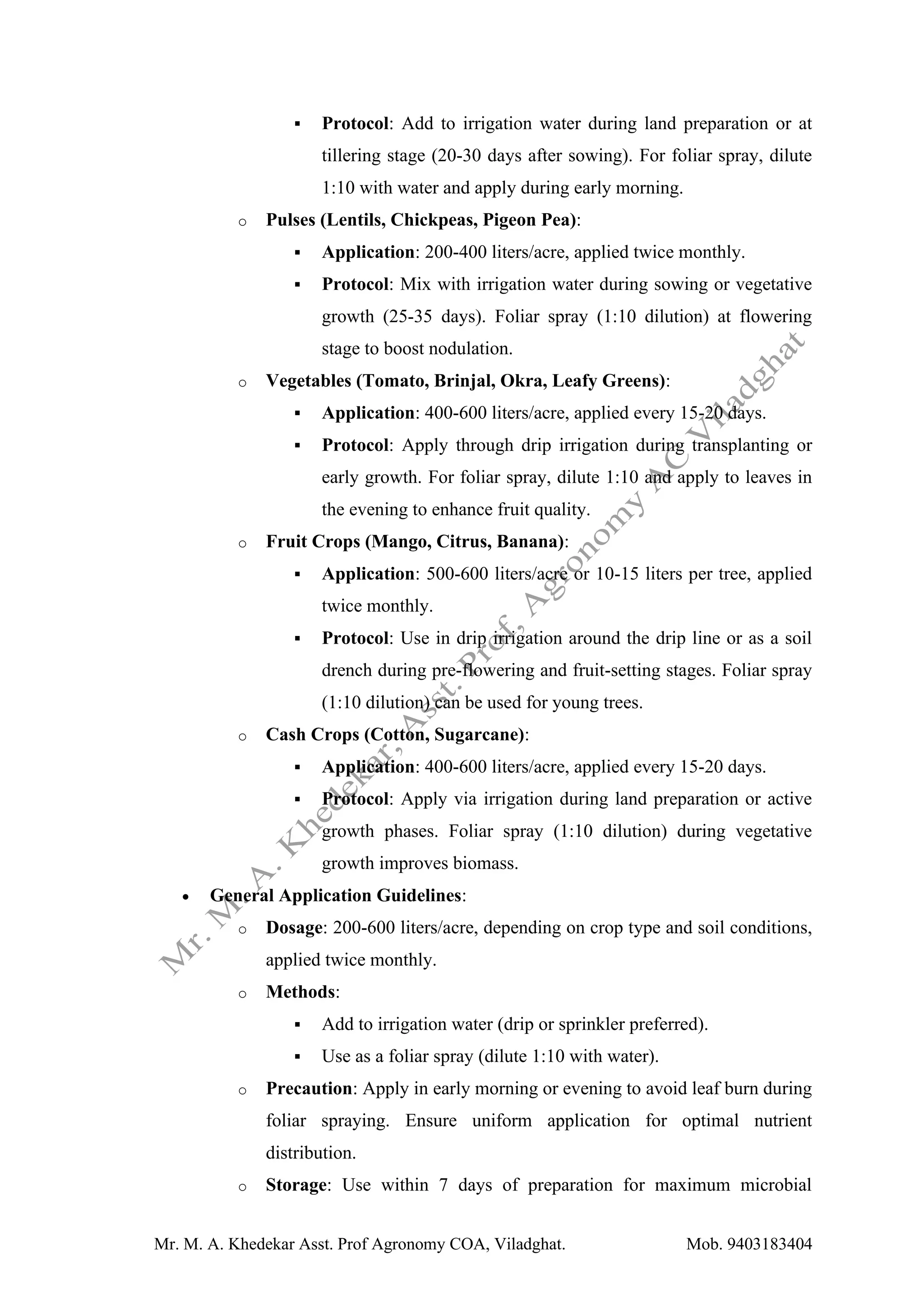 Mr. M. A. Khedekar Asst. Prof Agronomy COA, Viladghat. Mob. 9403183404
▪ Protocol: Add to irrigation water during land preparation or at
tillering stage (20-30 days after sowing). For foliar spray, dilute
1:10 with water and apply during early morning.
o Pulses (Lentils, Chickpeas, Pigeon Pea):
▪ Application: 200-400 liters/acre, applied twice monthly.
▪ Protocol: Mix with irrigation water during sowing or vegetative
growth (25-35 days). Foliar spray (1:10 dilution) at flowering
stage to boost nodulation.
o Vegetables (Tomato, Brinjal, Okra, Leafy Greens):
▪ Application: 400-600 liters/acre, applied every 15-20 days.
▪ Protocol: Apply through drip irrigation during transplanting or
early growth. For foliar spray, dilute 1:10 and apply to leaves in
the evening to enhance fruit quality.
o Fruit Crops (Mango, Citrus, Banana):
▪ Application: 500-600 liters/acre or 10-15 liters per tree, applied
twice monthly.
▪ Protocol: Use in drip irrigation around the drip line or as a soil
drench during pre-flowering and fruit-setting stages. Foliar spray
(1:10 dilution) can be used for young trees.
o Cash Crops (Cotton, Sugarcane):
▪ Application: 400-600 liters/acre, applied every 15-20 days.
▪ Protocol: Apply via irrigation during land preparation or active
growth phases. Foliar spray (1:10 dilution) during vegetative
growth improves biomass.
• General Application Guidelines:
o Dosage: 200-600 liters/acre, depending on crop type and soil conditions,
applied twice monthly.
o Methods:
▪ Add to irrigation water (drip or sprinkler preferred).
▪ Use as a foliar spray (dilute 1:10 with water).
o Precaution: Apply in early morning or evening to avoid leaf burn during
foliar spraying. Ensure uniform application for optimal nutrient
distribution.
o Storage: Use within 7 days of preparation for maximum microbial
 