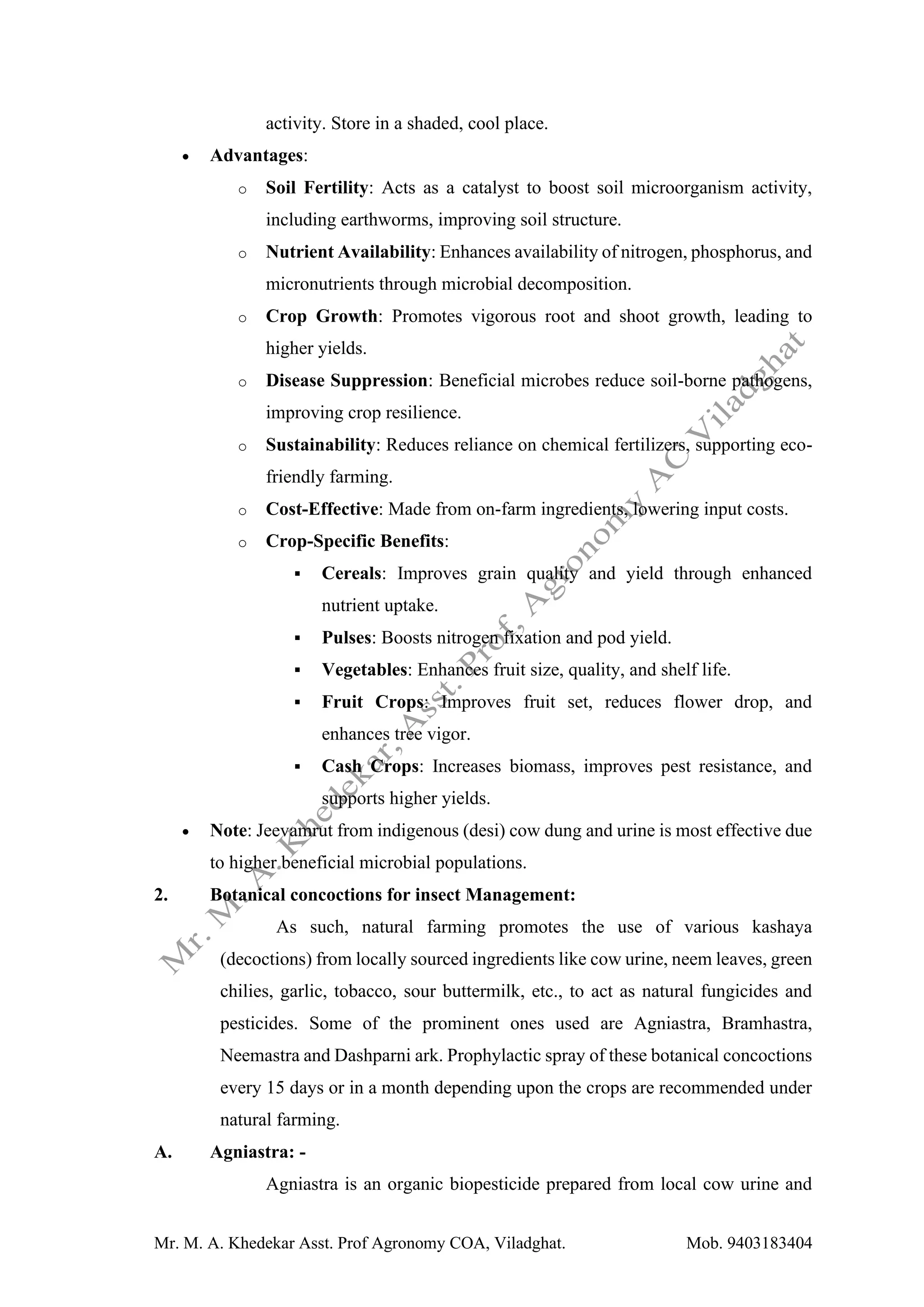 Mr. M. A. Khedekar Asst. Prof Agronomy COA, Viladghat. Mob. 9403183404
activity. Store in a shaded, cool place.
• Advantages:
o Soil Fertility: Acts as a catalyst to boost soil microorganism activity,
including earthworms, improving soil structure.
o Nutrient Availability: Enhances availability of nitrogen, phosphorus, and
micronutrients through microbial decomposition.
o Crop Growth: Promotes vigorous root and shoot growth, leading to
higher yields.
o Disease Suppression: Beneficial microbes reduce soil-borne pathogens,
improving crop resilience.
o Sustainability: Reduces reliance on chemical fertilizers, supporting eco-
friendly farming.
o Cost-Effective: Made from on-farm ingredients, lowering input costs.
o Crop-Specific Benefits:
▪ Cereals: Improves grain quality and yield through enhanced
nutrient uptake.
▪ Pulses: Boosts nitrogen fixation and pod yield.
▪ Vegetables: Enhances fruit size, quality, and shelf life.
▪ Fruit Crops: Improves fruit set, reduces flower drop, and
enhances tree vigor.
▪ Cash Crops: Increases biomass, improves pest resistance, and
supports higher yields.
• Note: Jeevamrut from indigenous (desi) cow dung and urine is most effective due
to higher beneficial microbial populations.
2. Botanical concoctions for insect Management:
As such, natural farming promotes the use of various kashaya
(decoctions) from locally sourced ingredients like cow urine, neem leaves, green
chilies, garlic, tobacco, sour buttermilk, etc., to act as natural fungicides and
pesticides. Some of the prominent ones used are Agniastra, Bramhastra,
Neemastra and Dashparni ark. Prophylactic spray of these botanical concoctions
every 15 days or in a month depending upon the crops are recommended under
natural farming.
A. Agniastra: -
Agniastra is an organic biopesticide prepared from local cow urine and
 