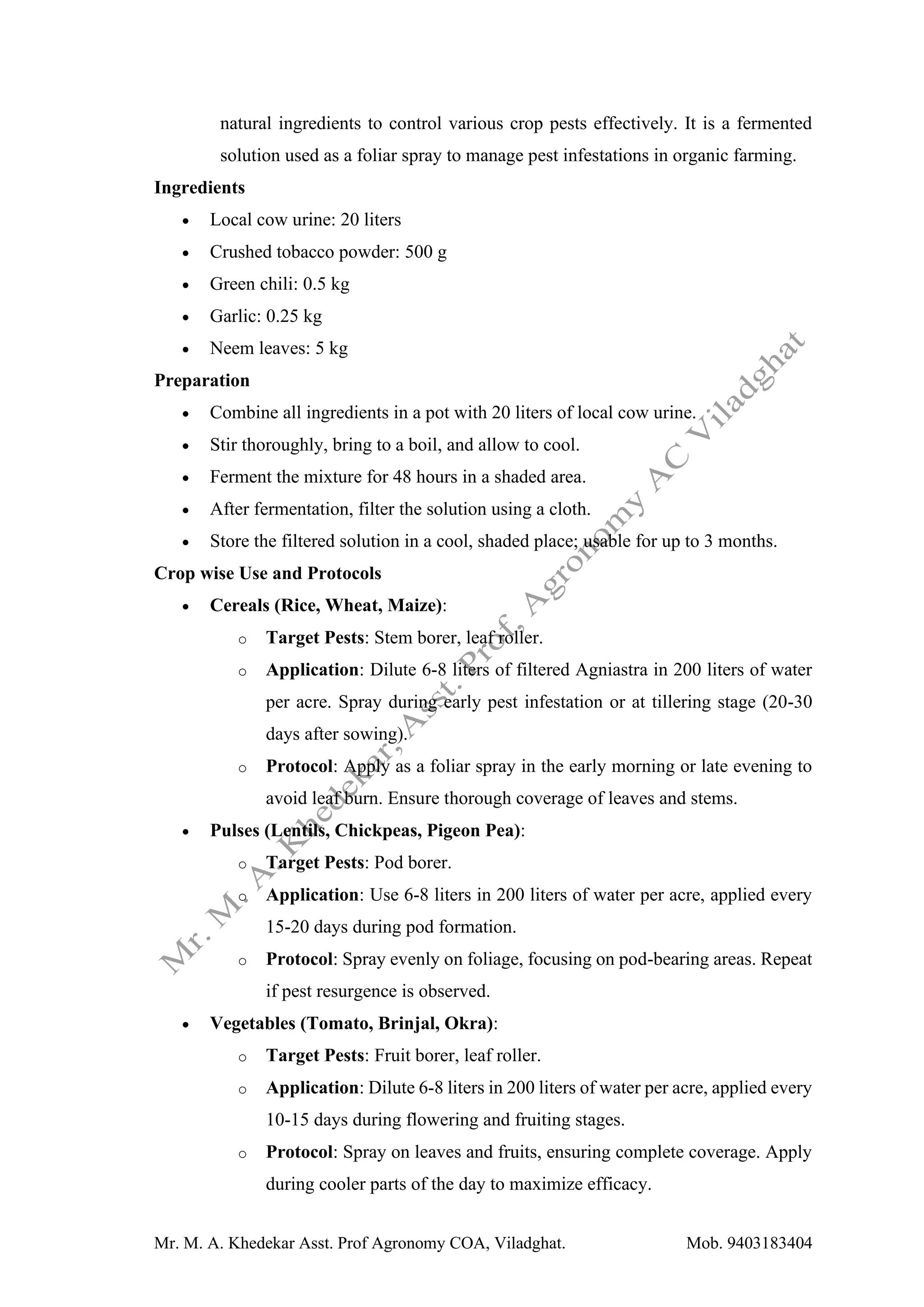Mr. M. A. Khedekar Asst. Prof Agronomy COA, Viladghat. Mob. 9403183404
natural ingredients to control various crop pests effectively. It is a fermented
solution used as a foliar spray to manage pest infestations in organic farming.
Ingredients
• Local cow urine: 20 liters
• Crushed tobacco powder: 500 g
• Green chili: 0.5 kg
• Garlic: 0.25 kg
• Neem leaves: 5 kg
Preparation
• Combine all ingredients in a pot with 20 liters of local cow urine.
• Stir thoroughly, bring to a boil, and allow to cool.
• Ferment the mixture for 48 hours in a shaded area.
• After fermentation, filter the solution using a cloth.
• Store the filtered solution in a cool, shaded place; usable for up to 3 months.
Crop wise Use and Protocols
• Cereals (Rice, Wheat, Maize):
o Target Pests: Stem borer, leaf roller.
o Application: Dilute 6-8 liters of filtered Agniastra in 200 liters of water
per acre. Spray during early pest infestation or at tillering stage (20-30
days after sowing).
o Protocol: Apply as a foliar spray in the early morning or late evening to
avoid leaf burn. Ensure thorough coverage of leaves and stems.
• Pulses (Lentils, Chickpeas, Pigeon Pea):
o Target Pests: Pod borer.
o Application: Use 6-8 liters in 200 liters of water per acre, applied every
15-20 days during pod formation.
o Protocol: Spray evenly on foliage, focusing on pod-bearing areas. Repeat
if pest resurgence is observed.
• Vegetables (Tomato, Brinjal, Okra):
o Target Pests: Fruit borer, leaf roller.
o Application: Dilute 6-8 liters in 200 liters of water per acre, applied every
10-15 days during flowering and fruiting stages.
o Protocol: Spray on leaves and fruits, ensuring complete coverage. Apply
during cooler parts of the day to maximize efficacy.
 