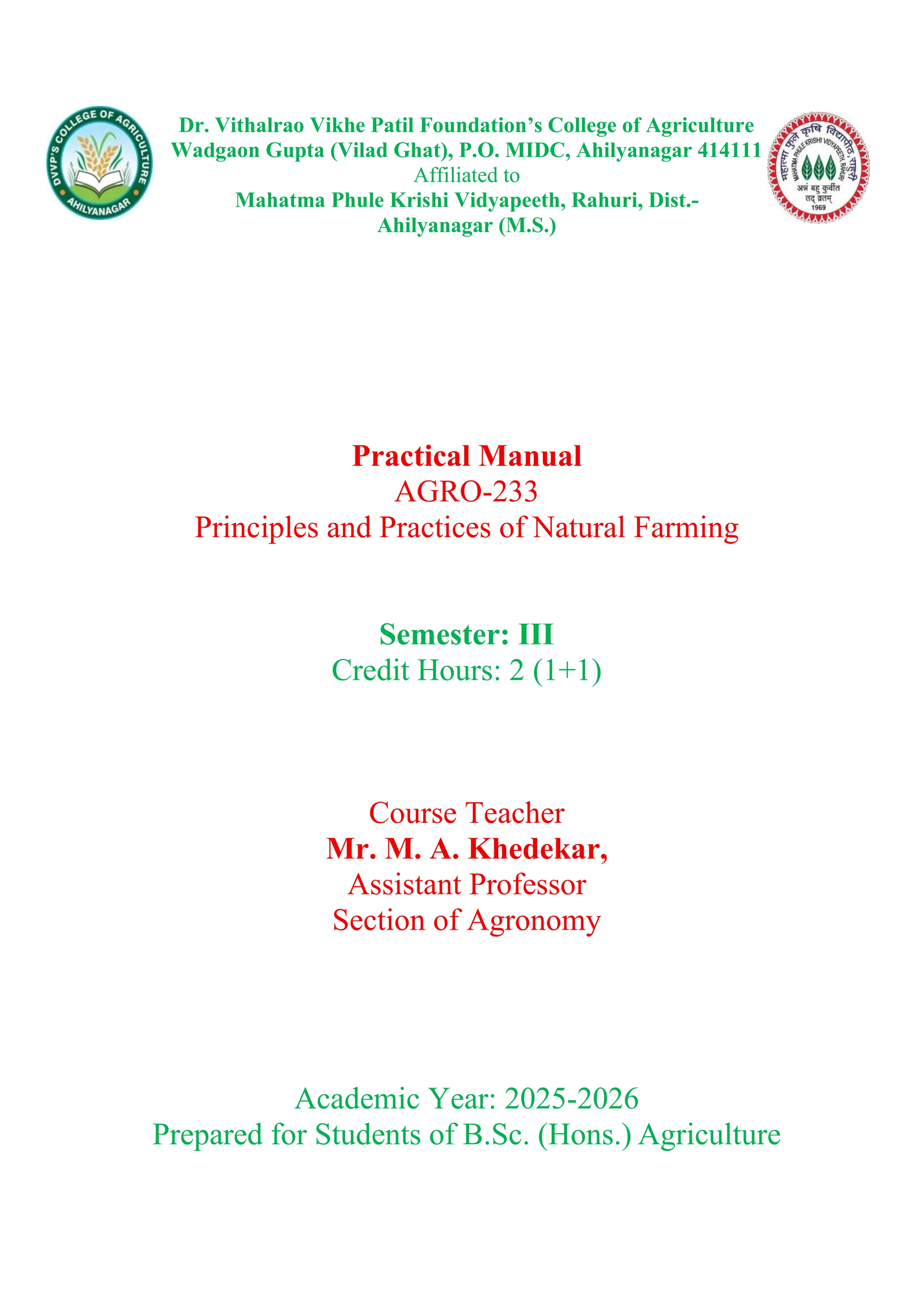Dr. Vithalrao Vikhe Patil Foundation’s College of Agriculture
Wadgaon Gupta (Vilad Ghat), P.O. MIDC, Ahilyanagar 414111
Affiliated to
Mahatma Phule Krishi Vidyapeeth, Rahuri, Dist.-
Ahilyanagar (M.S.)
Practical Manual
AGRO-233
Principles and Practices of Natural Farming
Semester: III
Credit Hours: 2 (1+1)
Course Teacher
Mr. M. A. Khedekar,
Assistant Professor
Section of Agronomy
Academic Year: 2025-2026
Prepared for Students of B.Sc. (Hons.) Agriculture
 