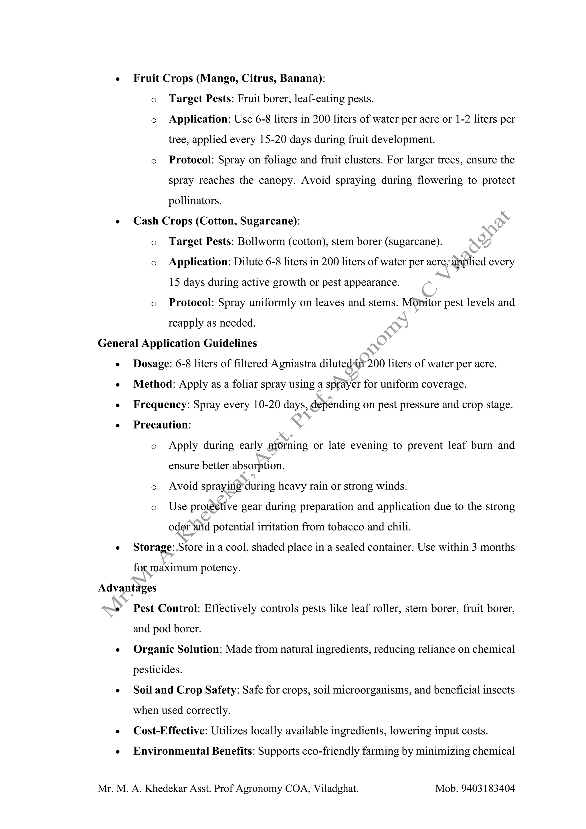 Mr. M. A. Khedekar Asst. Prof Agronomy COA, Viladghat. Mob. 9403183404
• Fruit Crops (Mango, Citrus, Banana):
o Target Pests: Fruit borer, leaf-eating pests.
o Application: Use 6-8 liters in 200 liters of water per acre or 1-2 liters per
tree, applied every 15-20 days during fruit development.
o Protocol: Spray on foliage and fruit clusters. For larger trees, ensure the
spray reaches the canopy. Avoid spraying during flowering to protect
pollinators.
• Cash Crops (Cotton, Sugarcane):
o Target Pests: Bollworm (cotton), stem borer (sugarcane).
o Application: Dilute 6-8 liters in 200 liters of water per acre, applied every
15 days during active growth or pest appearance.
o Protocol: Spray uniformly on leaves and stems. Monitor pest levels and
reapply as needed.
General Application Guidelines
• Dosage: 6-8 liters of filtered Agniastra diluted in 200 liters of water per acre.
• Method: Apply as a foliar spray using a sprayer for uniform coverage.
• Frequency: Spray every 10-20 days, depending on pest pressure and crop stage.
• Precaution:
o Apply during early morning or late evening to prevent leaf burn and
ensure better absorption.
o Avoid spraying during heavy rain or strong winds.
o Use protective gear during preparation and application due to the strong
odor and potential irritation from tobacco and chili.
• Storage: Store in a cool, shaded place in a sealed container. Use within 3 months
for maximum potency.
Advantages
• Pest Control: Effectively controls pests like leaf roller, stem borer, fruit borer,
and pod borer.
• Organic Solution: Made from natural ingredients, reducing reliance on chemical
pesticides.
• Soil and Crop Safety: Safe for crops, soil microorganisms, and beneficial insects
when used correctly.
• Cost-Effective: Utilizes locally available ingredients, lowering input costs.
• Environmental Benefits: Supports eco-friendly farming by minimizing chemical
 
