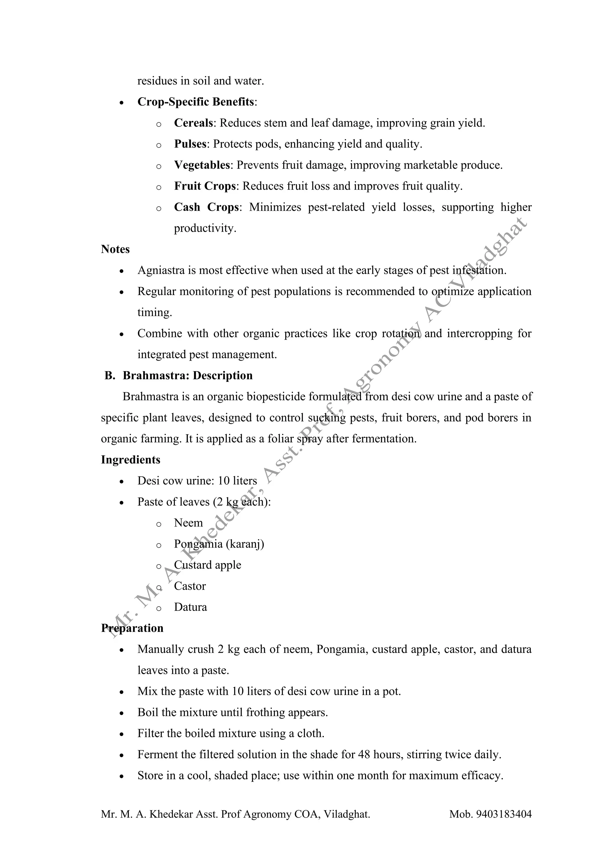 Mr. M. A. Khedekar Asst. Prof Agronomy COA, Viladghat. Mob. 9403183404
residues in soil and water.
• Crop-Specific Benefits:
o Cereals: Reduces stem and leaf damage, improving grain yield.
o Pulses: Protects pods, enhancing yield and quality.
o Vegetables: Prevents fruit damage, improving marketable produce.
o Fruit Crops: Reduces fruit loss and improves fruit quality.
o Cash Crops: Minimizes pest-related yield losses, supporting higher
productivity.
Notes
• Agniastra is most effective when used at the early stages of pest infestation.
• Regular monitoring of pest populations is recommended to optimize application
timing.
• Combine with other organic practices like crop rotation and intercropping for
integrated pest management.
B. Brahmastra: Description
Brahmastra is an organic biopesticide formulated from desi cow urine and a paste of
specific plant leaves, designed to control sucking pests, fruit borers, and pod borers in
organic farming. It is applied as a foliar spray after fermentation.
Ingredients
• Desi cow urine: 10 liters
• Paste of leaves (2 kg each):
o Neem
o Pongamia (karanj)
o Custard apple
o Castor
o Datura
Preparation
• Manually crush 2 kg each of neem, Pongamia, custard apple, castor, and datura
leaves into a paste.
• Mix the paste with 10 liters of desi cow urine in a pot.
• Boil the mixture until frothing appears.
• Filter the boiled mixture using a cloth.
• Ferment the filtered solution in the shade for 48 hours, stirring twice daily.
• Store in a cool, shaded place; use within one month for maximum efficacy.
 