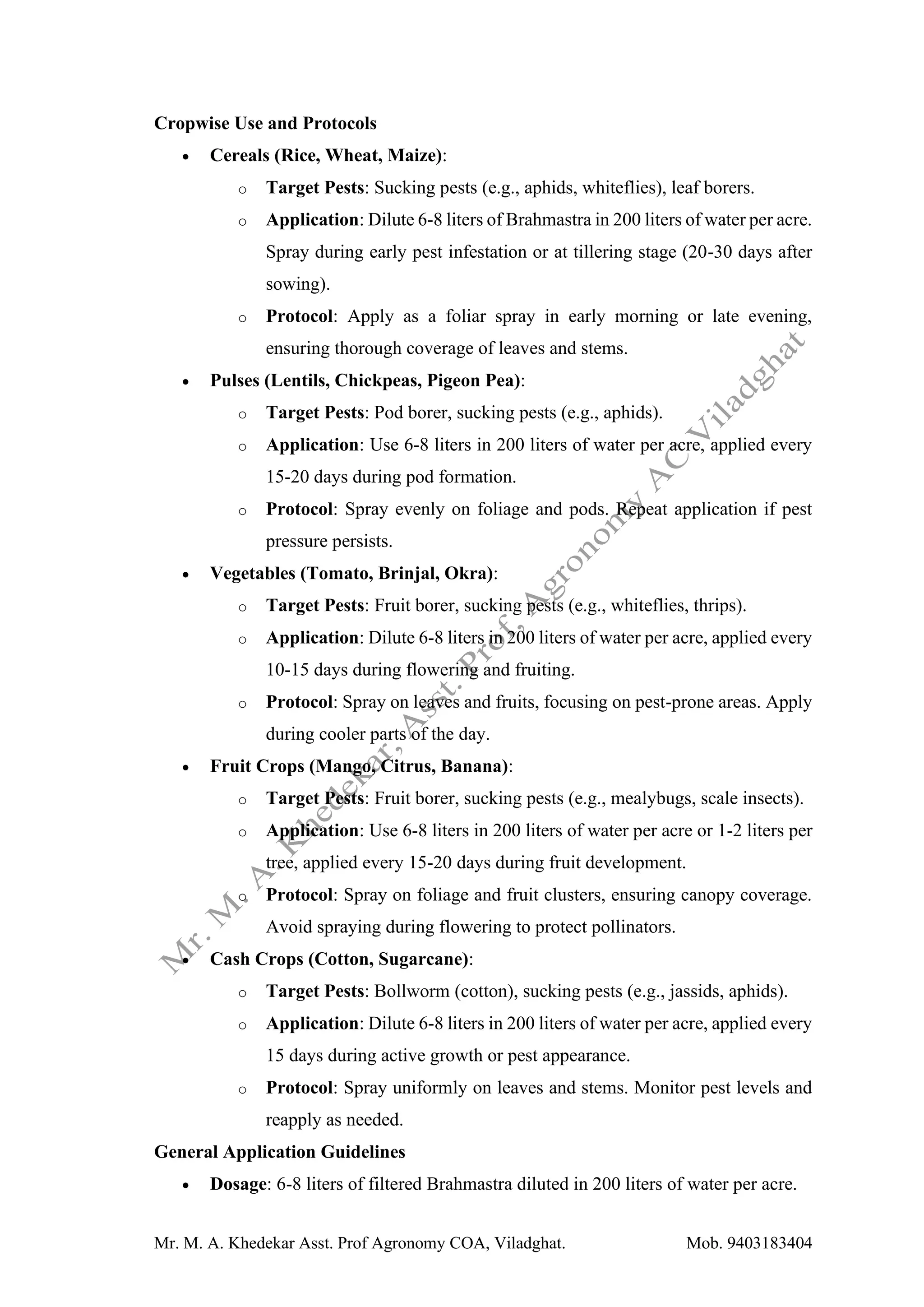 Mr. M. A. Khedekar Asst. Prof Agronomy COA, Viladghat. Mob. 9403183404
Cropwise Use and Protocols
• Cereals (Rice, Wheat, Maize):
o Target Pests: Sucking pests (e.g., aphids, whiteflies), leaf borers.
o Application: Dilute 6-8 liters of Brahmastra in 200 liters of water per acre.
Spray during early pest infestation or at tillering stage (20-30 days after
sowing).
o Protocol: Apply as a foliar spray in early morning or late evening,
ensuring thorough coverage of leaves and stems.
• Pulses (Lentils, Chickpeas, Pigeon Pea):
o Target Pests: Pod borer, sucking pests (e.g., aphids).
o Application: Use 6-8 liters in 200 liters of water per acre, applied every
15-20 days during pod formation.
o Protocol: Spray evenly on foliage and pods. Repeat application if pest
pressure persists.
• Vegetables (Tomato, Brinjal, Okra):
o Target Pests: Fruit borer, sucking pests (e.g., whiteflies, thrips).
o Application: Dilute 6-8 liters in 200 liters of water per acre, applied every
10-15 days during flowering and fruiting.
o Protocol: Spray on leaves and fruits, focusing on pest-prone areas. Apply
during cooler parts of the day.
• Fruit Crops (Mango, Citrus, Banana):
o Target Pests: Fruit borer, sucking pests (e.g., mealybugs, scale insects).
o Application: Use 6-8 liters in 200 liters of water per acre or 1-2 liters per
tree, applied every 15-20 days during fruit development.
o Protocol: Spray on foliage and fruit clusters, ensuring canopy coverage.
Avoid spraying during flowering to protect pollinators.
• Cash Crops (Cotton, Sugarcane):
o Target Pests: Bollworm (cotton), sucking pests (e.g., jassids, aphids).
o Application: Dilute 6-8 liters in 200 liters of water per acre, applied every
15 days during active growth or pest appearance.
o Protocol: Spray uniformly on leaves and stems. Monitor pest levels and
reapply as needed.
General Application Guidelines
• Dosage: 6-8 liters of filtered Brahmastra diluted in 200 liters of water per acre.
 
