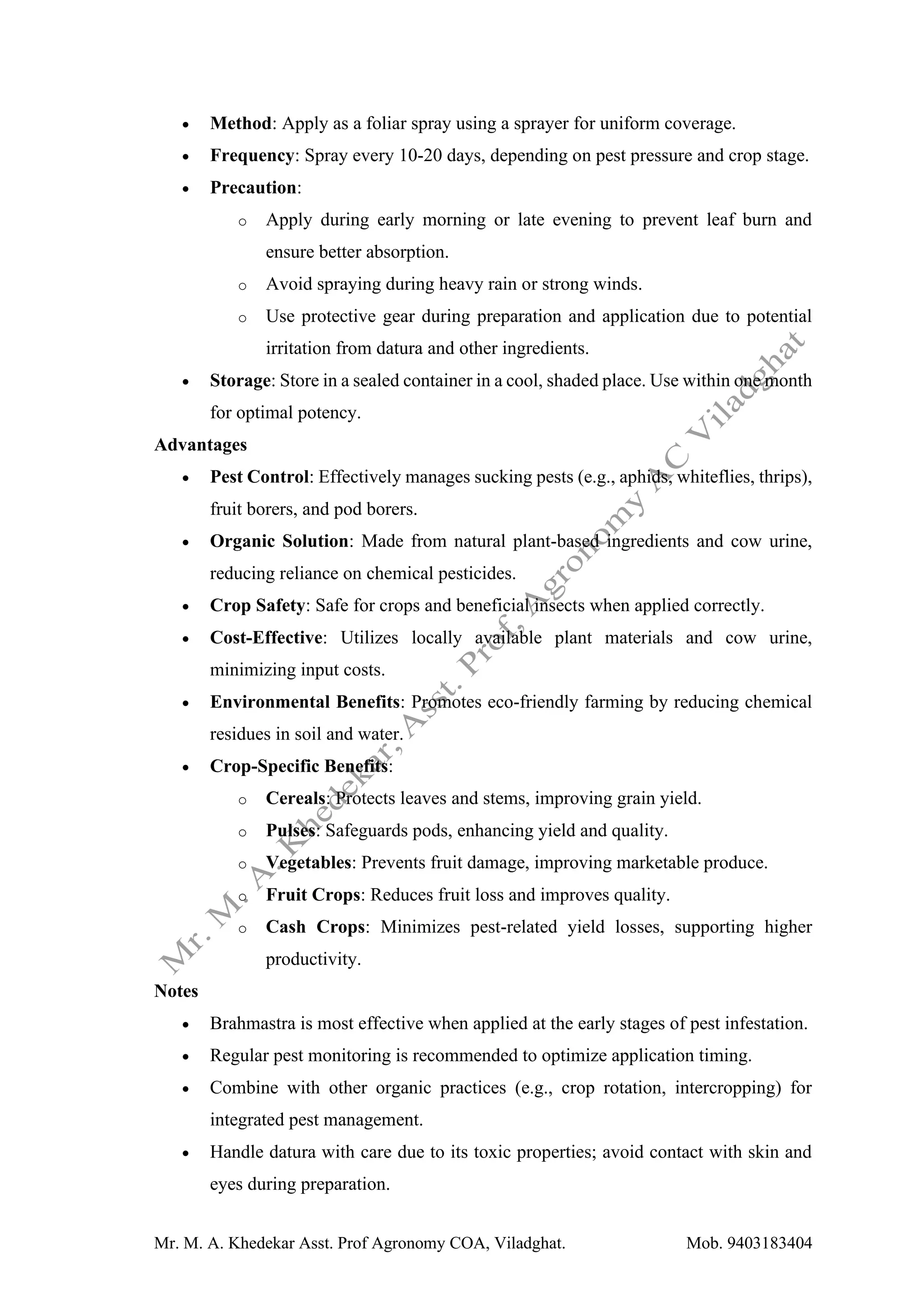 Mr. M. A. Khedekar Asst. Prof Agronomy COA, Viladghat. Mob. 9403183404
• Method: Apply as a foliar spray using a sprayer for uniform coverage.
• Frequency: Spray every 10-20 days, depending on pest pressure and crop stage.
• Precaution:
o Apply during early morning or late evening to prevent leaf burn and
ensure better absorption.
o Avoid spraying during heavy rain or strong winds.
o Use protective gear during preparation and application due to potential
irritation from datura and other ingredients.
• Storage: Store in a sealed container in a cool, shaded place. Use within one month
for optimal potency.
Advantages
• Pest Control: Effectively manages sucking pests (e.g., aphids, whiteflies, thrips),
fruit borers, and pod borers.
• Organic Solution: Made from natural plant-based ingredients and cow urine,
reducing reliance on chemical pesticides.
• Crop Safety: Safe for crops and beneficial insects when applied correctly.
• Cost-Effective: Utilizes locally available plant materials and cow urine,
minimizing input costs.
• Environmental Benefits: Promotes eco-friendly farming by reducing chemical
residues in soil and water.
• Crop-Specific Benefits:
o Cereals: Protects leaves and stems, improving grain yield.
o Pulses: Safeguards pods, enhancing yield and quality.
o Vegetables: Prevents fruit damage, improving marketable produce.
o Fruit Crops: Reduces fruit loss and improves quality.
o Cash Crops: Minimizes pest-related yield losses, supporting higher
productivity.
Notes
• Brahmastra is most effective when applied at the early stages of pest infestation.
• Regular pest monitoring is recommended to optimize application timing.
• Combine with other organic practices (e.g., crop rotation, intercropping) for
integrated pest management.
• Handle datura with care due to its toxic properties; avoid contact with skin and
eyes during preparation.
 