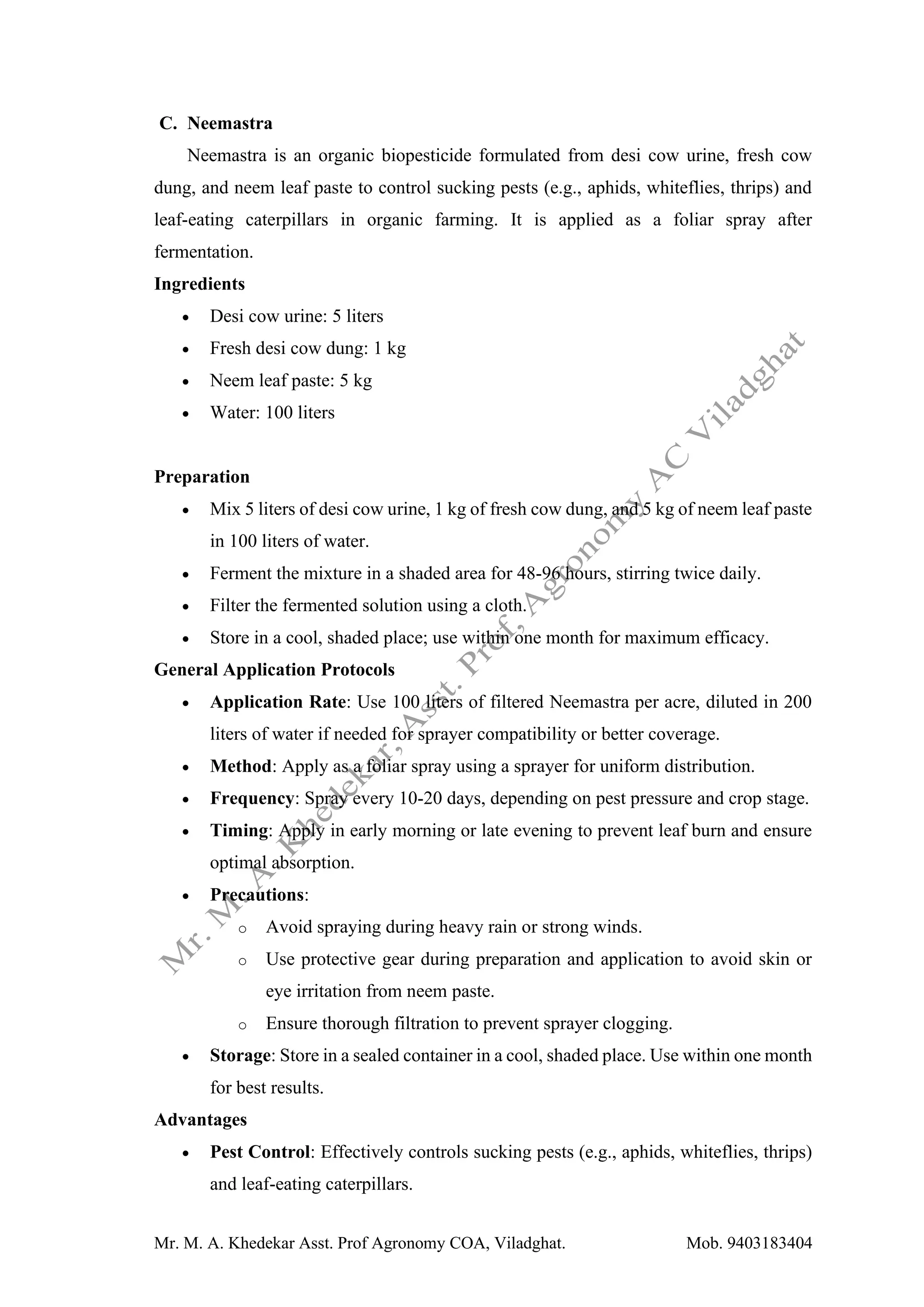 Mr. M. A. Khedekar Asst. Prof Agronomy COA, Viladghat. Mob. 9403183404
C. Neemastra
Neemastra is an organic biopesticide formulated from desi cow urine, fresh cow
dung, and neem leaf paste to control sucking pests (e.g., aphids, whiteflies, thrips) and
leaf-eating caterpillars in organic farming. It is applied as a foliar spray after
fermentation.
Ingredients
• Desi cow urine: 5 liters
• Fresh desi cow dung: 1 kg
• Neem leaf paste: 5 kg
• Water: 100 liters
Preparation
• Mix 5 liters of desi cow urine, 1 kg of fresh cow dung, and 5 kg of neem leaf paste
in 100 liters of water.
• Ferment the mixture in a shaded area for 48-96 hours, stirring twice daily.
• Filter the fermented solution using a cloth.
• Store in a cool, shaded place; use within one month for maximum efficacy.
General Application Protocols
• Application Rate: Use 100 liters of filtered Neemastra per acre, diluted in 200
liters of water if needed for sprayer compatibility or better coverage.
• Method: Apply as a foliar spray using a sprayer for uniform distribution.
• Frequency: Spray every 10-20 days, depending on pest pressure and crop stage.
• Timing: Apply in early morning or late evening to prevent leaf burn and ensure
optimal absorption.
• Precautions:
o Avoid spraying during heavy rain or strong winds.
o Use protective gear during preparation and application to avoid skin or
eye irritation from neem paste.
o Ensure thorough filtration to prevent sprayer clogging.
• Storage: Store in a sealed container in a cool, shaded place. Use within one month
for best results.
Advantages
• Pest Control: Effectively controls sucking pests (e.g., aphids, whiteflies, thrips)
and leaf-eating caterpillars.
 