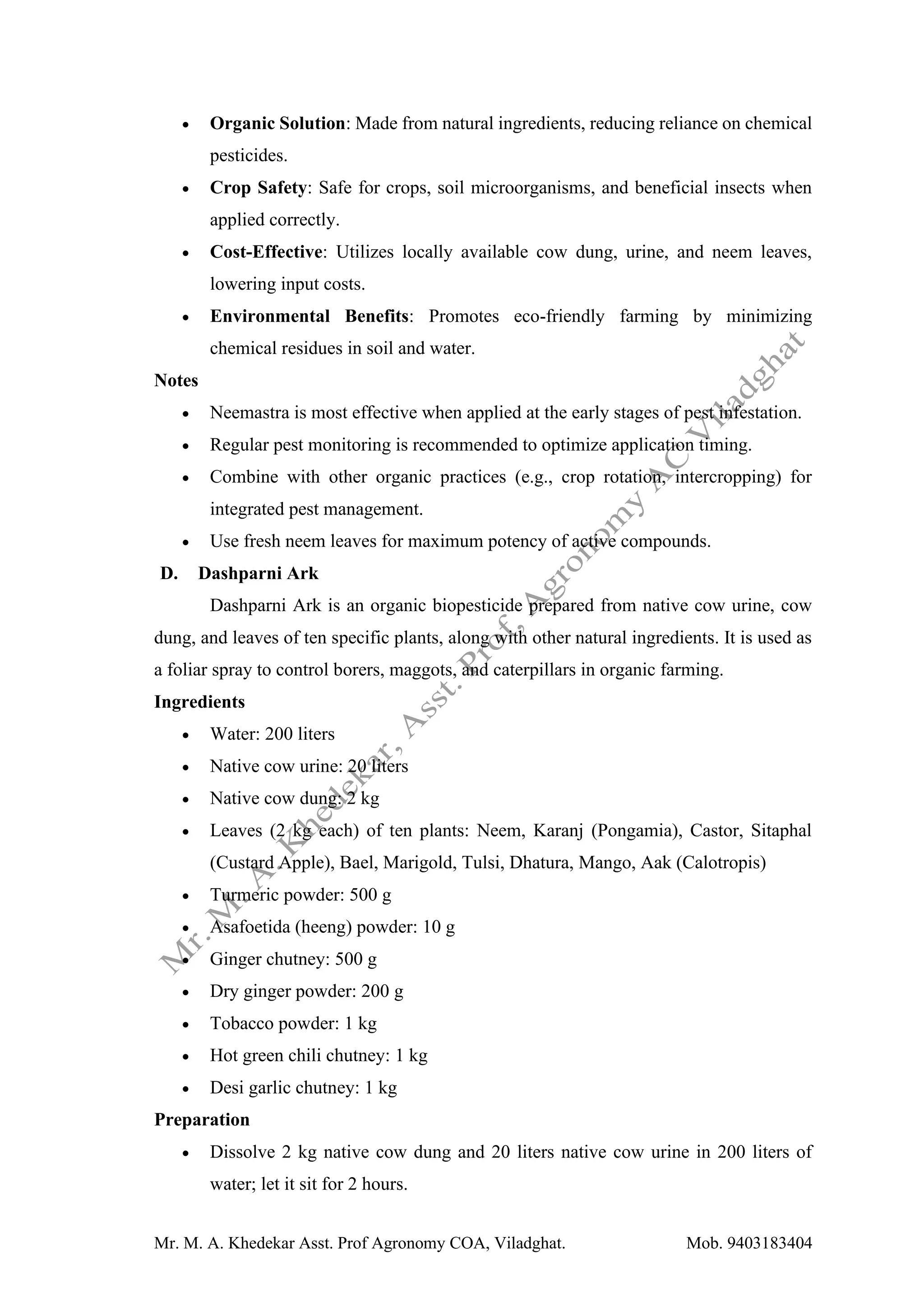 Mr. M. A. Khedekar Asst. Prof Agronomy COA, Viladghat. Mob. 9403183404
• Organic Solution: Made from natural ingredients, reducing reliance on chemical
pesticides.
• Crop Safety: Safe for crops, soil microorganisms, and beneficial insects when
applied correctly.
• Cost-Effective: Utilizes locally available cow dung, urine, and neem leaves,
lowering input costs.
• Environmental Benefits: Promotes eco-friendly farming by minimizing
chemical residues in soil and water.
Notes
• Neemastra is most effective when applied at the early stages of pest infestation.
• Regular pest monitoring is recommended to optimize application timing.
• Combine with other organic practices (e.g., crop rotation, intercropping) for
integrated pest management.
• Use fresh neem leaves for maximum potency of active compounds.
D. Dashparni Ark
Dashparni Ark is an organic biopesticide prepared from native cow urine, cow
dung, and leaves of ten specific plants, along with other natural ingredients. It is used as
a foliar spray to control borers, maggots, and caterpillars in organic farming.
Ingredients
• Water: 200 liters
• Native cow urine: 20 liters
• Native cow dung: 2 kg
• Leaves (2 kg each) of ten plants: Neem, Karanj (Pongamia), Castor, Sitaphal
(Custard Apple), Bael, Marigold, Tulsi, Dhatura, Mango, Aak (Calotropis)
• Turmeric powder: 500 g
• Asafoetida (heeng) powder: 10 g
• Ginger chutney: 500 g
• Dry ginger powder: 200 g
• Tobacco powder: 1 kg
• Hot green chili chutney: 1 kg
• Desi garlic chutney: 1 kg
Preparation
• Dissolve 2 kg native cow dung and 20 liters native cow urine in 200 liters of
water; let it sit for 2 hours.
 