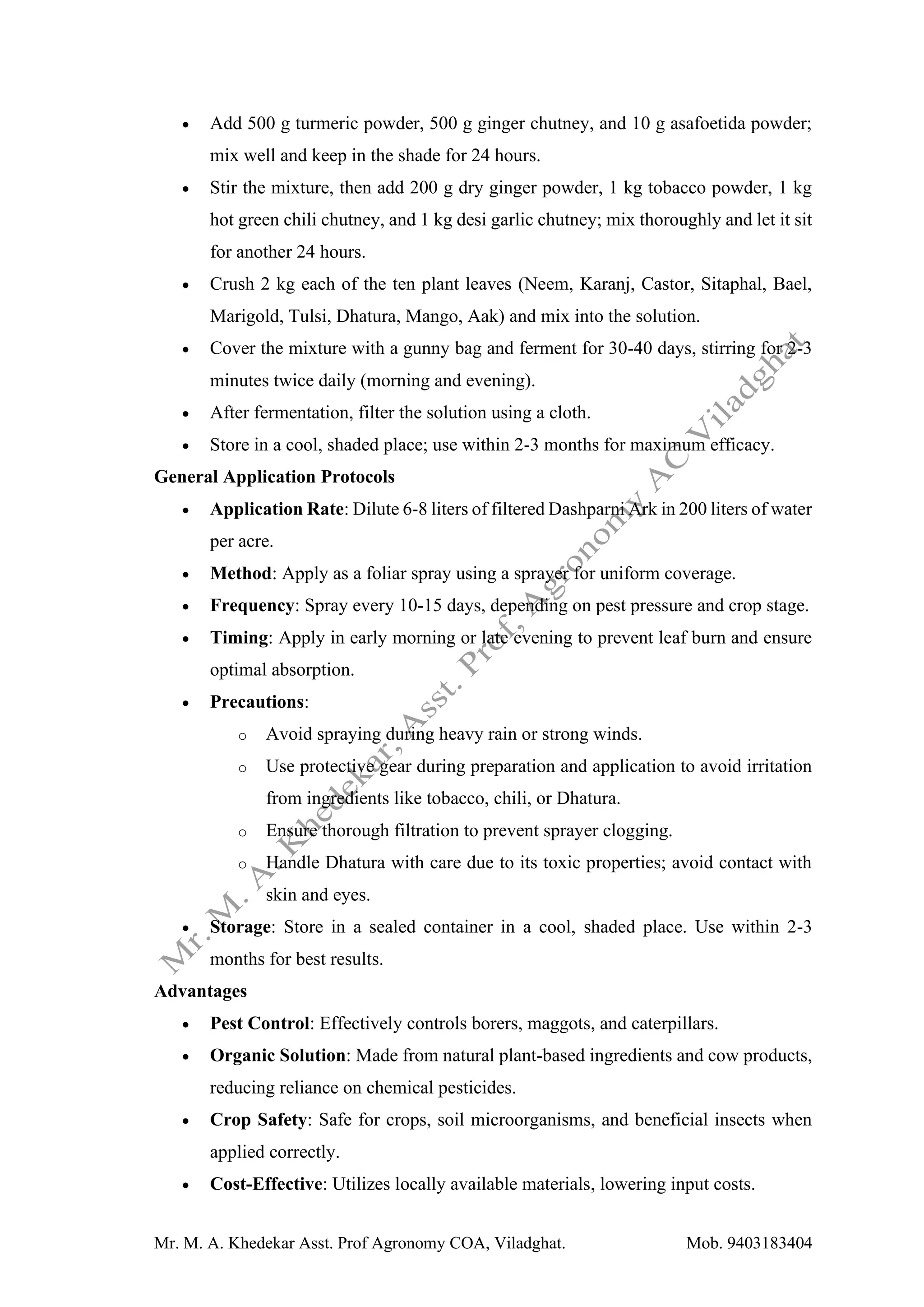 Mr. M. A. Khedekar Asst. Prof Agronomy COA, Viladghat. Mob. 9403183404
• Add 500 g turmeric powder, 500 g ginger chutney, and 10 g asafoetida powder;
mix well and keep in the shade for 24 hours.
• Stir the mixture, then add 200 g dry ginger powder, 1 kg tobacco powder, 1 kg
hot green chili chutney, and 1 kg desi garlic chutney; mix thoroughly and let it sit
for another 24 hours.
• Crush 2 kg each of the ten plant leaves (Neem, Karanj, Castor, Sitaphal, Bael,
Marigold, Tulsi, Dhatura, Mango, Aak) and mix into the solution.
• Cover the mixture with a gunny bag and ferment for 30-40 days, stirring for 2-3
minutes twice daily (morning and evening).
• After fermentation, filter the solution using a cloth.
• Store in a cool, shaded place; use within 2-3 months for maximum efficacy.
General Application Protocols
• Application Rate: Dilute 6-8 liters of filtered Dashparni Ark in 200 liters of water
per acre.
• Method: Apply as a foliar spray using a sprayer for uniform coverage.
• Frequency: Spray every 10-15 days, depending on pest pressure and crop stage.
• Timing: Apply in early morning or late evening to prevent leaf burn and ensure
optimal absorption.
• Precautions:
o Avoid spraying during heavy rain or strong winds.
o Use protective gear during preparation and application to avoid irritation
from ingredients like tobacco, chili, or Dhatura.
o Ensure thorough filtration to prevent sprayer clogging.
o Handle Dhatura with care due to its toxic properties; avoid contact with
skin and eyes.
• Storage: Store in a sealed container in a cool, shaded place. Use within 2-3
months for best results.
Advantages
• Pest Control: Effectively controls borers, maggots, and caterpillars.
• Organic Solution: Made from natural plant-based ingredients and cow products,
reducing reliance on chemical pesticides.
• Crop Safety: Safe for crops, soil microorganisms, and beneficial insects when
applied correctly.
• Cost-Effective: Utilizes locally available materials, lowering input costs.
 