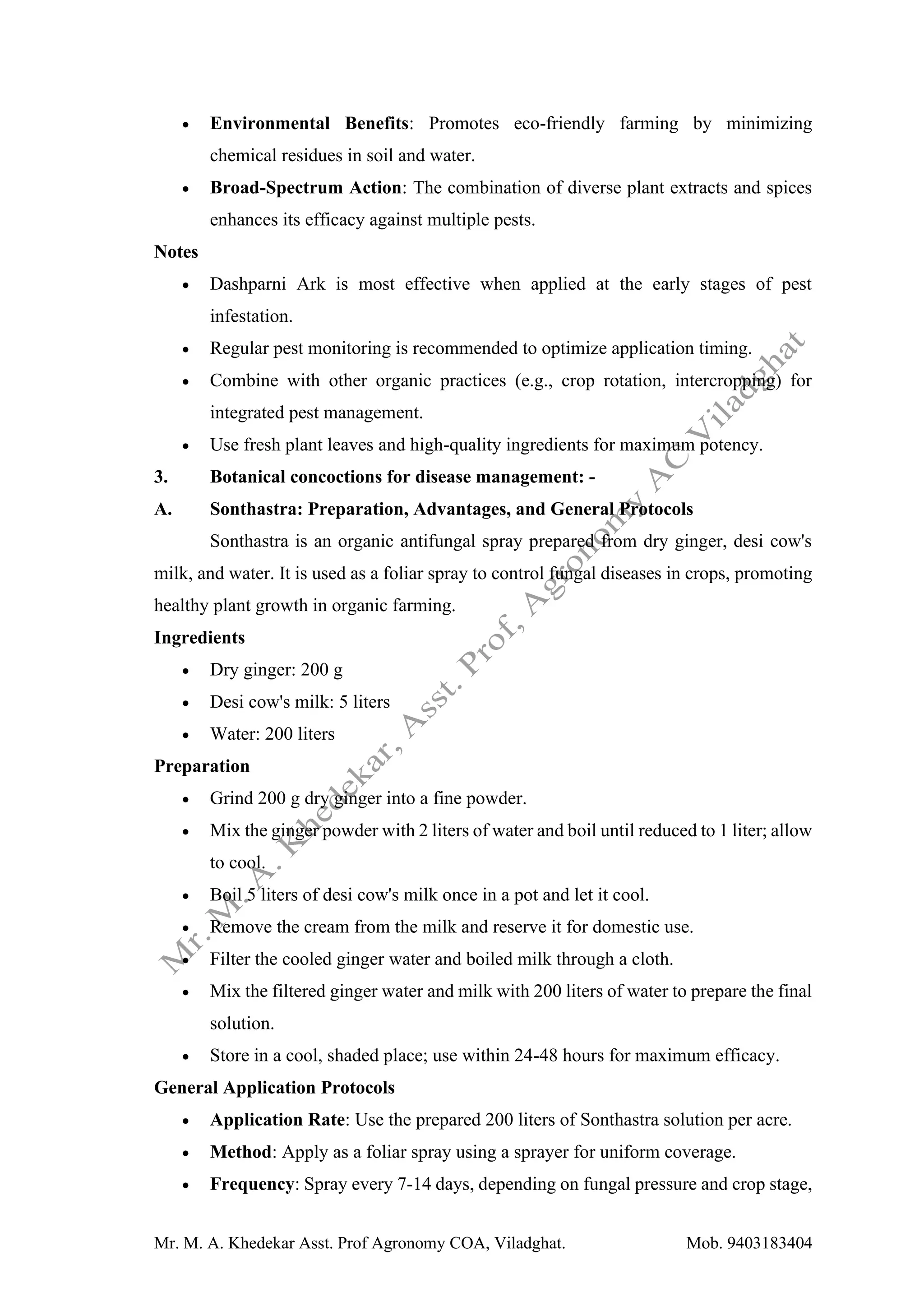 Mr. M. A. Khedekar Asst. Prof Agronomy COA, Viladghat. Mob. 9403183404
• Environmental Benefits: Promotes eco-friendly farming by minimizing
chemical residues in soil and water.
• Broad-Spectrum Action: The combination of diverse plant extracts and spices
enhances its efficacy against multiple pests.
Notes
• Dashparni Ark is most effective when applied at the early stages of pest
infestation.
• Regular pest monitoring is recommended to optimize application timing.
• Combine with other organic practices (e.g., crop rotation, intercropping) for
integrated pest management.
• Use fresh plant leaves and high-quality ingredients for maximum potency.
3. Botanical concoctions for disease management: -
A. Sonthastra: Preparation, Advantages, and General Protocols
Sonthastra is an organic antifungal spray prepared from dry ginger, desi cow's
milk, and water. It is used as a foliar spray to control fungal diseases in crops, promoting
healthy plant growth in organic farming.
Ingredients
• Dry ginger: 200 g
• Desi cow's milk: 5 liters
• Water: 200 liters
Preparation
• Grind 200 g dry ginger into a fine powder.
• Mix the ginger powder with 2 liters of water and boil until reduced to 1 liter; allow
to cool.
• Boil 5 liters of desi cow's milk once in a pot and let it cool.
• Remove the cream from the milk and reserve it for domestic use.
• Filter the cooled ginger water and boiled milk through a cloth.
• Mix the filtered ginger water and milk with 200 liters of water to prepare the final
solution.
• Store in a cool, shaded place; use within 24-48 hours for maximum efficacy.
General Application Protocols
• Application Rate: Use the prepared 200 liters of Sonthastra solution per acre.
• Method: Apply as a foliar spray using a sprayer for uniform coverage.
• Frequency: Spray every 7-14 days, depending on fungal pressure and crop stage,
 