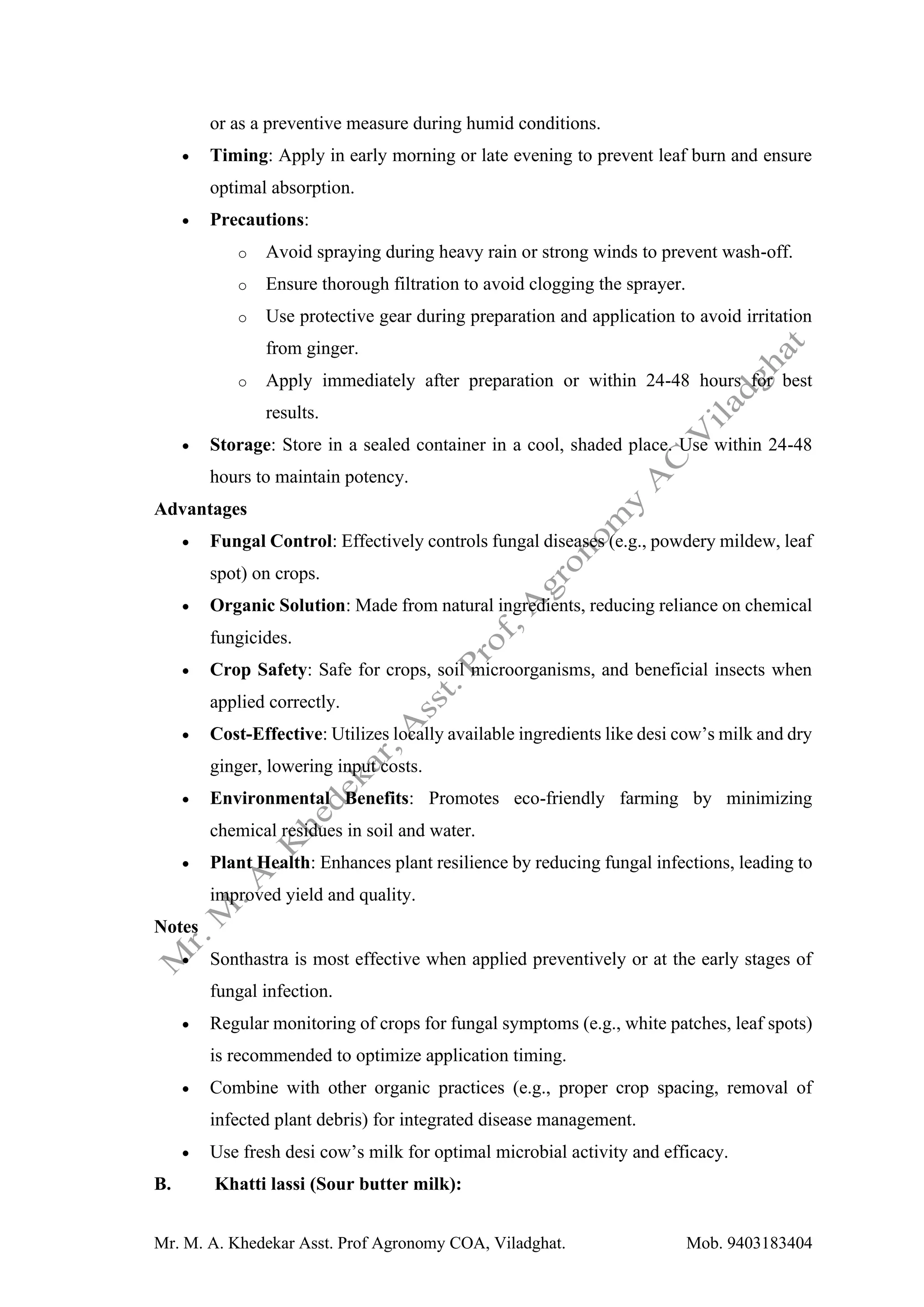 Mr. M. A. Khedekar Asst. Prof Agronomy COA, Viladghat. Mob. 9403183404
or as a preventive measure during humid conditions.
• Timing: Apply in early morning or late evening to prevent leaf burn and ensure
optimal absorption.
• Precautions:
o Avoid spraying during heavy rain or strong winds to prevent wash-off.
o Ensure thorough filtration to avoid clogging the sprayer.
o Use protective gear during preparation and application to avoid irritation
from ginger.
o Apply immediately after preparation or within 24-48 hours for best
results.
• Storage: Store in a sealed container in a cool, shaded place. Use within 24-48
hours to maintain potency.
Advantages
• Fungal Control: Effectively controls fungal diseases (e.g., powdery mildew, leaf
spot) on crops.
• Organic Solution: Made from natural ingredients, reducing reliance on chemical
fungicides.
• Crop Safety: Safe for crops, soil microorganisms, and beneficial insects when
applied correctly.
• Cost-Effective: Utilizes locally available ingredients like desi cow’s milk and dry
ginger, lowering input costs.
• Environmental Benefits: Promotes eco-friendly farming by minimizing
chemical residues in soil and water.
• Plant Health: Enhances plant resilience by reducing fungal infections, leading to
improved yield and quality.
Notes
• Sonthastra is most effective when applied preventively or at the early stages of
fungal infection.
• Regular monitoring of crops for fungal symptoms (e.g., white patches, leaf spots)
is recommended to optimize application timing.
• Combine with other organic practices (e.g., proper crop spacing, removal of
infected plant debris) for integrated disease management.
• Use fresh desi cow’s milk for optimal microbial activity and efficacy.
B. Khatti lassi (Sour butter milk):
 