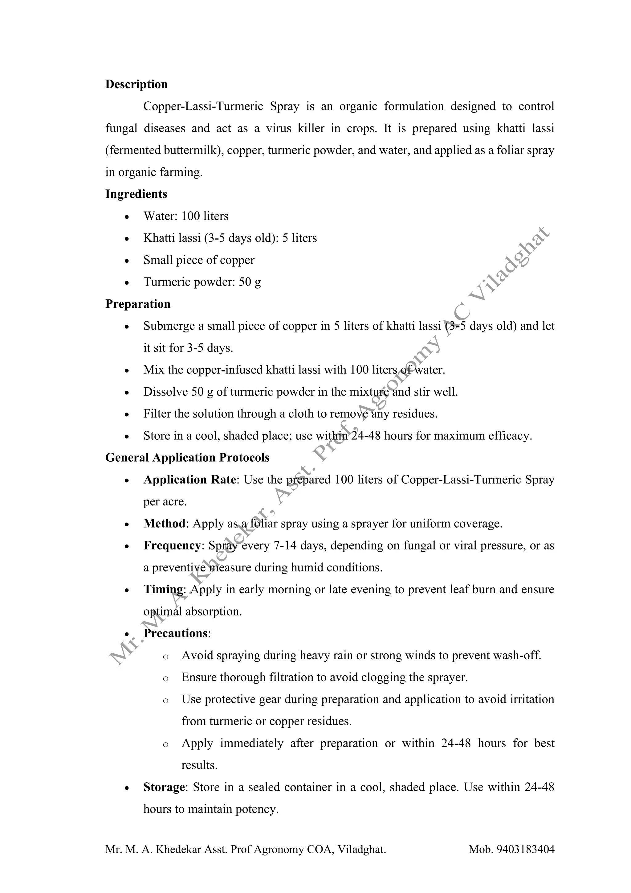 Mr. M. A. Khedekar Asst. Prof Agronomy COA, Viladghat. Mob. 9403183404
Description
Copper-Lassi-Turmeric Spray is an organic formulation designed to control
fungal diseases and act as a virus killer in crops. It is prepared using khatti lassi
(fermented buttermilk), copper, turmeric powder, and water, and applied as a foliar spray
in organic farming.
Ingredients
• Water: 100 liters
• Khatti lassi (3-5 days old): 5 liters
• Small piece of copper
• Turmeric powder: 50 g
Preparation
• Submerge a small piece of copper in 5 liters of khatti lassi (3-5 days old) and let
it sit for 3-5 days.
• Mix the copper-infused khatti lassi with 100 liters of water.
• Dissolve 50 g of turmeric powder in the mixture and stir well.
• Filter the solution through a cloth to remove any residues.
• Store in a cool, shaded place; use within 24-48 hours for maximum efficacy.
General Application Protocols
• Application Rate: Use the prepared 100 liters of Copper-Lassi-Turmeric Spray
per acre.
• Method: Apply as a foliar spray using a sprayer for uniform coverage.
• Frequency: Spray every 7-14 days, depending on fungal or viral pressure, or as
a preventive measure during humid conditions.
• Timing: Apply in early morning or late evening to prevent leaf burn and ensure
optimal absorption.
• Precautions:
o Avoid spraying during heavy rain or strong winds to prevent wash-off.
o Ensure thorough filtration to avoid clogging the sprayer.
o Use protective gear during preparation and application to avoid irritation
from turmeric or copper residues.
o Apply immediately after preparation or within 24-48 hours for best
results.
• Storage: Store in a sealed container in a cool, shaded place. Use within 24-48
hours to maintain potency.
 