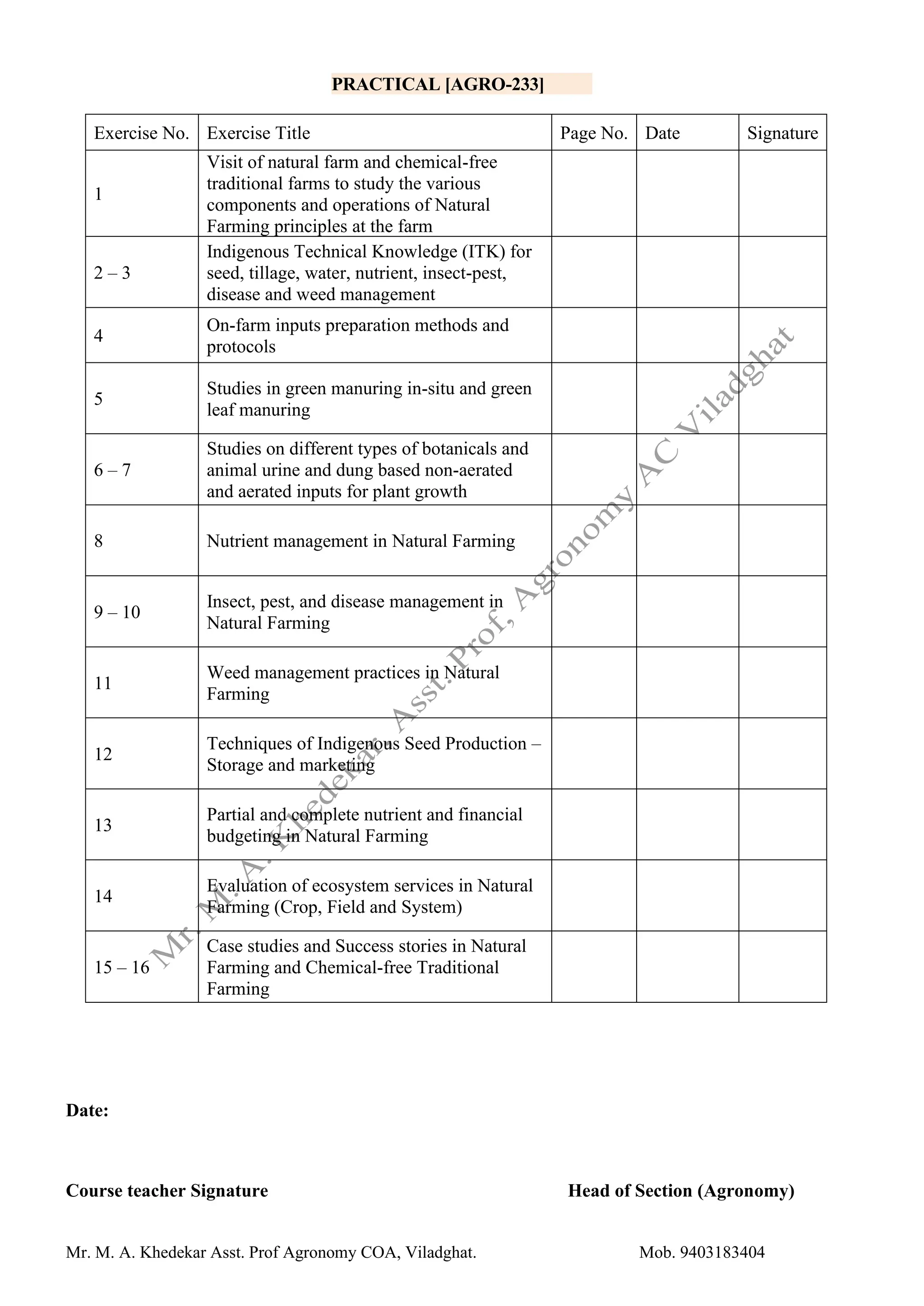 Mr. M. A. Khedekar Asst. Prof Agronomy COA, Viladghat. Mob. 9403183404
PRACTICAL [AGRO-233]
Exercise No. Exercise Title Page No. Date Signature
1
Visit of natural farm and chemical-free
traditional farms to study the various
components and operations of Natural
Farming principles at the farm
2 – 3
Indigenous Technical Knowledge (ITK) for
seed, tillage, water, nutrient, insect-pest,
disease and weed management
4
On-farm inputs preparation methods and
protocols
5
Studies in green manuring in-situ and green
leaf manuring
6 – 7
Studies on different types of botanicals and
animal urine and dung based non-aerated
and aerated inputs for plant growth
8 Nutrient management in Natural Farming
9 – 10
Insect, pest, and disease management in
Natural Farming
11
Weed management practices in Natural
Farming
12
Techniques of Indigenous Seed Production –
Storage and marketing
13
Partial and complete nutrient and financial
budgeting in Natural Farming
14
Evaluation of ecosystem services in Natural
Farming (Crop, Field and System)
15 – 16
Case studies and Success stories in Natural
Farming and Chemical-free Traditional
Farming
Date:
Course teacher Signature Head of Section (Agronomy)
 