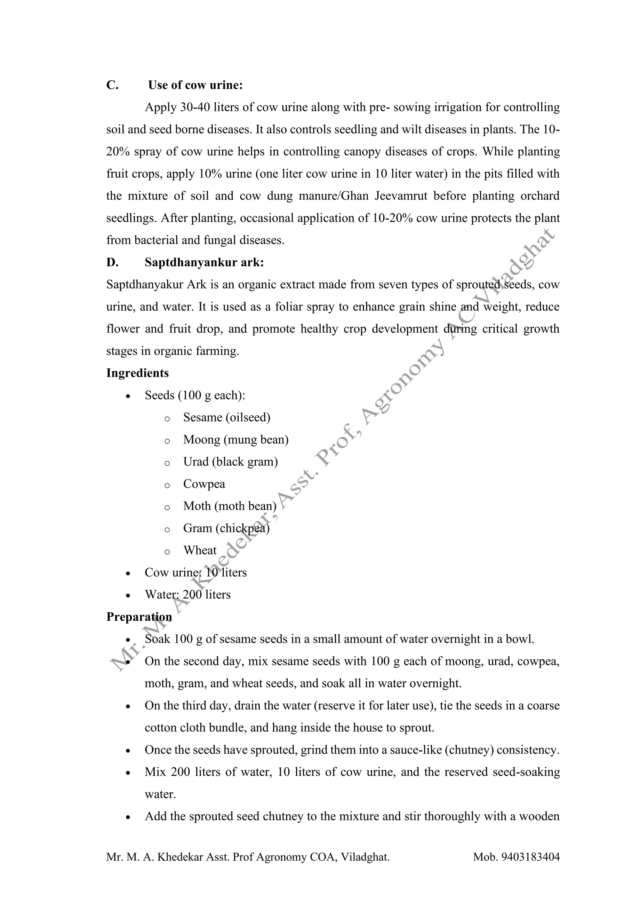Mr. M. A. Khedekar Asst. Prof Agronomy COA, Viladghat. Mob. 9403183404
C. Use of cow urine:
Apply 30-40 liters of cow urine along with pre- sowing irrigation for controlling
soil and seed borne diseases. It also controls seedling and wilt diseases in plants. The 10-
20% spray of cow urine helps in controlling canopy diseases of crops. While planting
fruit crops, apply 10% urine (one liter cow urine in 10 liter water) in the pits filled with
the mixture of soil and cow dung manure/Ghan Jeevamrut before planting orchard
seedlings. After planting, occasional application of 10-20% cow urine protects the plant
from bacterial and fungal diseases.
D. Saptdhanyankur ark:
Saptdhanyakur Ark is an organic extract made from seven types of sprouted seeds, cow
urine, and water. It is used as a foliar spray to enhance grain shine and weight, reduce
flower and fruit drop, and promote healthy crop development during critical growth
stages in organic farming.
Ingredients
• Seeds (100 g each):
o Sesame (oilseed)
o Moong (mung bean)
o Urad (black gram)
o Cowpea
o Moth (moth bean)
o Gram (chickpea)
o Wheat
• Cow urine: 10 liters
• Water: 200 liters
Preparation
• Soak 100 g of sesame seeds in a small amount of water overnight in a bowl.
• On the second day, mix sesame seeds with 100 g each of moong, urad, cowpea,
moth, gram, and wheat seeds, and soak all in water overnight.
• On the third day, drain the water (reserve it for later use), tie the seeds in a coarse
cotton cloth bundle, and hang inside the house to sprout.
• Once the seeds have sprouted, grind them into a sauce-like (chutney) consistency.
• Mix 200 liters of water, 10 liters of cow urine, and the reserved seed-soaking
water.
• Add the sprouted seed chutney to the mixture and stir thoroughly with a wooden
 