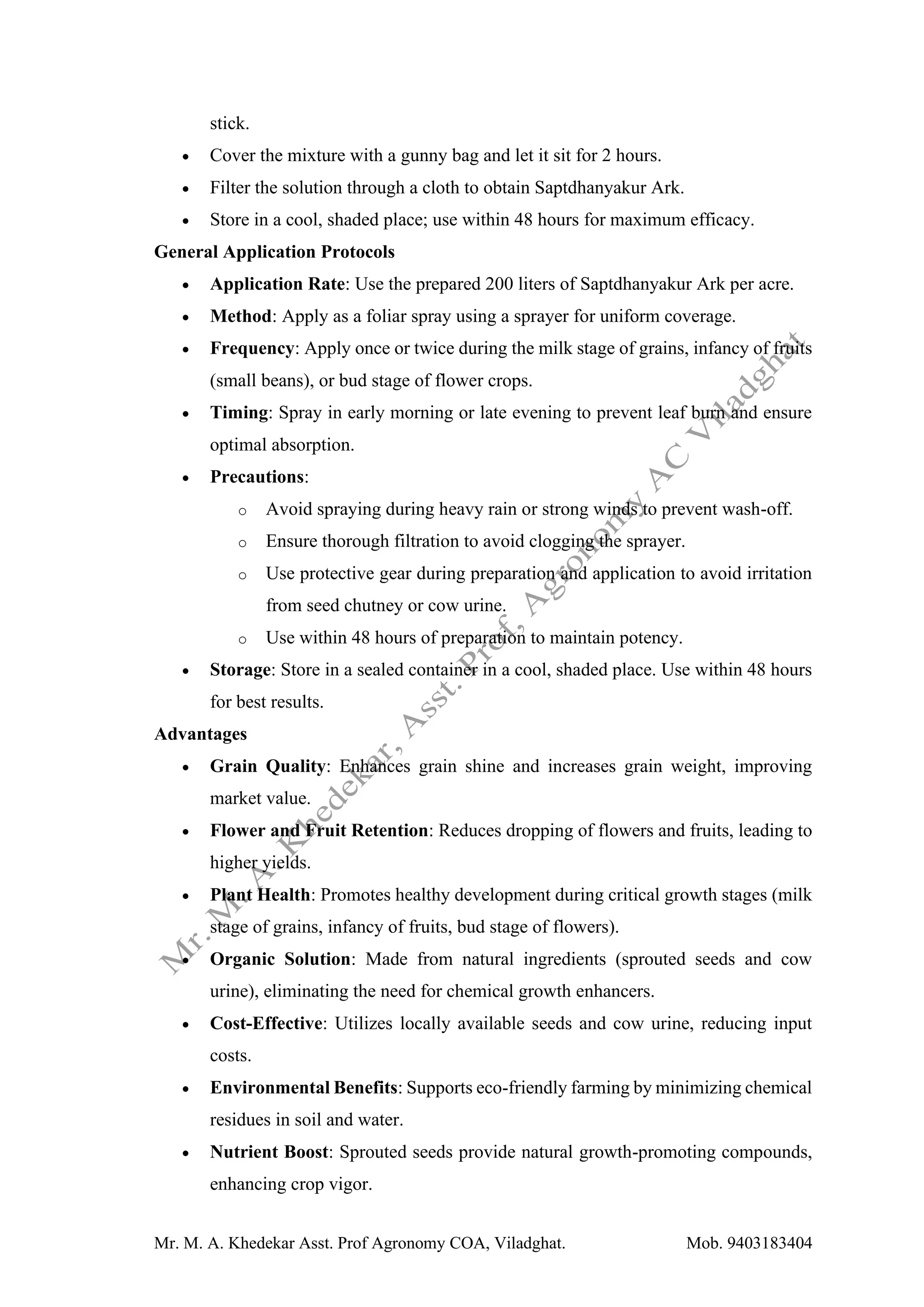 Mr. M. A. Khedekar Asst. Prof Agronomy COA, Viladghat. Mob. 9403183404
stick.
• Cover the mixture with a gunny bag and let it sit for 2 hours.
• Filter the solution through a cloth to obtain Saptdhanyakur Ark.
• Store in a cool, shaded place; use within 48 hours for maximum efficacy.
General Application Protocols
• Application Rate: Use the prepared 200 liters of Saptdhanyakur Ark per acre.
• Method: Apply as a foliar spray using a sprayer for uniform coverage.
• Frequency: Apply once or twice during the milk stage of grains, infancy of fruits
(small beans), or bud stage of flower crops.
• Timing: Spray in early morning or late evening to prevent leaf burn and ensure
optimal absorption.
• Precautions:
o Avoid spraying during heavy rain or strong winds to prevent wash-off.
o Ensure thorough filtration to avoid clogging the sprayer.
o Use protective gear during preparation and application to avoid irritation
from seed chutney or cow urine.
o Use within 48 hours of preparation to maintain potency.
• Storage: Store in a sealed container in a cool, shaded place. Use within 48 hours
for best results.
Advantages
• Grain Quality: Enhances grain shine and increases grain weight, improving
market value.
• Flower and Fruit Retention: Reduces dropping of flowers and fruits, leading to
higher yields.
• Plant Health: Promotes healthy development during critical growth stages (milk
stage of grains, infancy of fruits, bud stage of flowers).
• Organic Solution: Made from natural ingredients (sprouted seeds and cow
urine), eliminating the need for chemical growth enhancers.
• Cost-Effective: Utilizes locally available seeds and cow urine, reducing input
costs.
• Environmental Benefits: Supports eco-friendly farming by minimizing chemical
residues in soil and water.
• Nutrient Boost: Sprouted seeds provide natural growth-promoting compounds,
enhancing crop vigor.
 