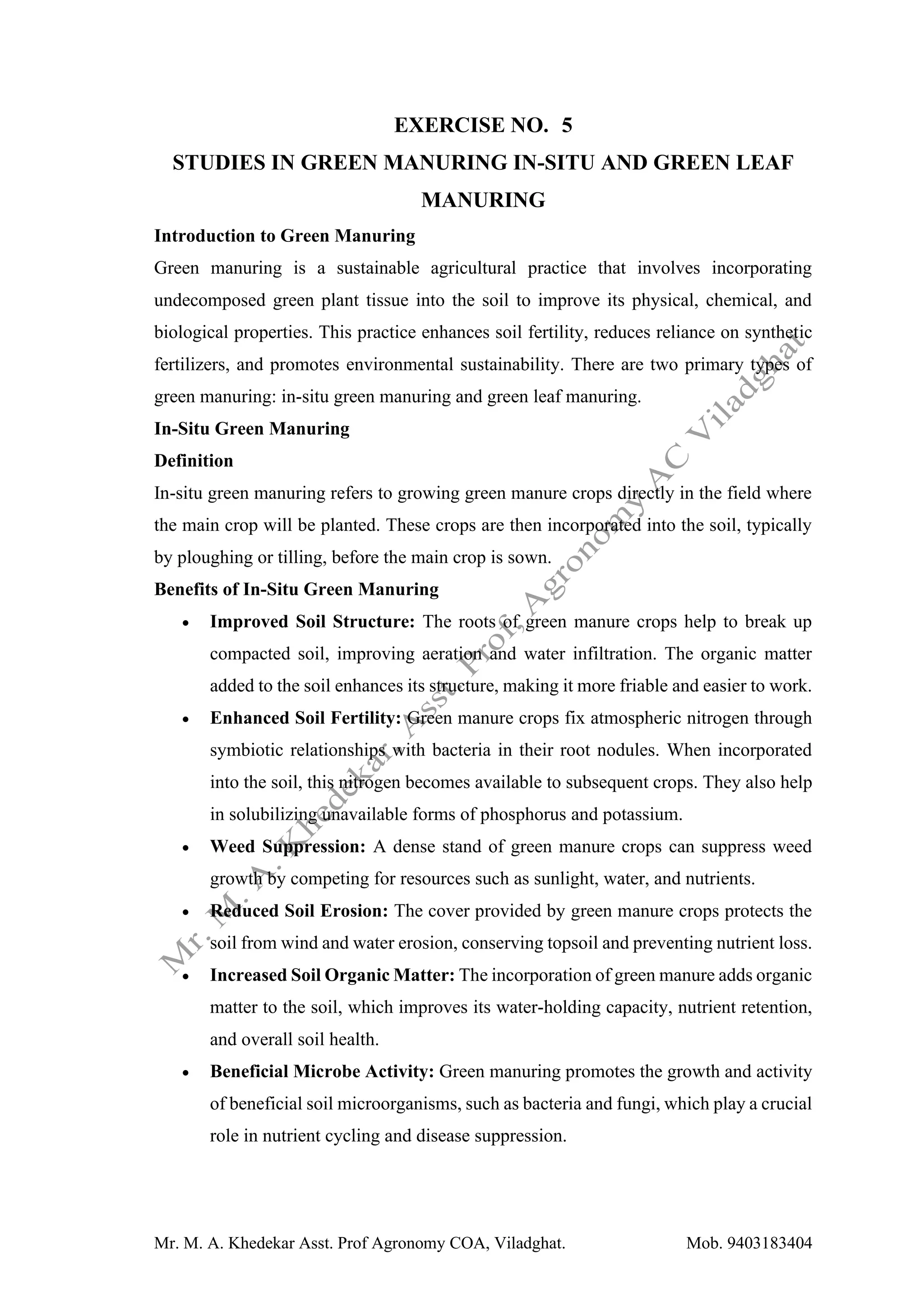Mr. M. A. Khedekar Asst. Prof Agronomy COA, Viladghat. Mob. 9403183404
EXERCISE NO. 5
STUDIES IN GREEN MANURING IN-SITU AND GREEN LEAF
MANURING
Introduction to Green Manuring
Green manuring is a sustainable agricultural practice that involves incorporating
undecomposed green plant tissue into the soil to improve its physical, chemical, and
biological properties. This practice enhances soil fertility, reduces reliance on synthetic
fertilizers, and promotes environmental sustainability. There are two primary types of
green manuring: in-situ green manuring and green leaf manuring.
In-Situ Green Manuring
Definition
In-situ green manuring refers to growing green manure crops directly in the field where
the main crop will be planted. These crops are then incorporated into the soil, typically
by ploughing or tilling, before the main crop is sown.
Benefits of In-Situ Green Manuring
• Improved Soil Structure: The roots of green manure crops help to break up
compacted soil, improving aeration and water infiltration. The organic matter
added to the soil enhances its structure, making it more friable and easier to work.
• Enhanced Soil Fertility: Green manure crops fix atmospheric nitrogen through
symbiotic relationships with bacteria in their root nodules. When incorporated
into the soil, this nitrogen becomes available to subsequent crops. They also help
in solubilizing unavailable forms of phosphorus and potassium.
• Weed Suppression: A dense stand of green manure crops can suppress weed
growth by competing for resources such as sunlight, water, and nutrients.
• Reduced Soil Erosion: The cover provided by green manure crops protects the
soil from wind and water erosion, conserving topsoil and preventing nutrient loss.
• Increased Soil Organic Matter: The incorporation of green manure adds organic
matter to the soil, which improves its water-holding capacity, nutrient retention,
and overall soil health.
• Beneficial Microbe Activity: Green manuring promotes the growth and activity
of beneficial soil microorganisms, such as bacteria and fungi, which play a crucial
role in nutrient cycling and disease suppression.
 