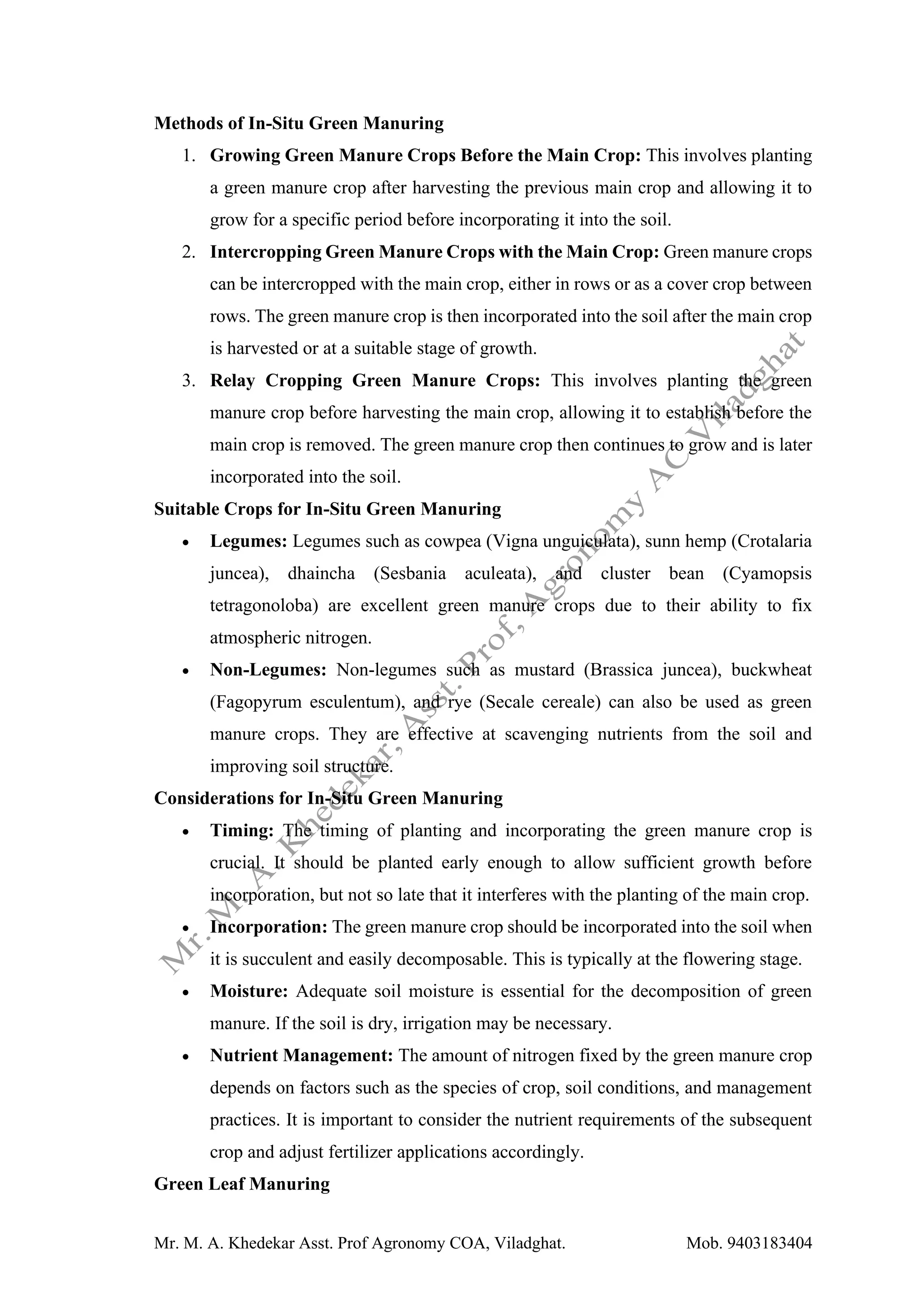 Mr. M. A. Khedekar Asst. Prof Agronomy COA, Viladghat. Mob. 9403183404
Methods of In-Situ Green Manuring
1. Growing Green Manure Crops Before the Main Crop: This involves planting
a green manure crop after harvesting the previous main crop and allowing it to
grow for a specific period before incorporating it into the soil.
2. Intercropping Green Manure Crops with the Main Crop: Green manure crops
can be intercropped with the main crop, either in rows or as a cover crop between
rows. The green manure crop is then incorporated into the soil after the main crop
is harvested or at a suitable stage of growth.
3. Relay Cropping Green Manure Crops: This involves planting the green
manure crop before harvesting the main crop, allowing it to establish before the
main crop is removed. The green manure crop then continues to grow and is later
incorporated into the soil.
Suitable Crops for In-Situ Green Manuring
• Legumes: Legumes such as cowpea (Vigna unguiculata), sunn hemp (Crotalaria
juncea), dhaincha (Sesbania aculeata), and cluster bean (Cyamopsis
tetragonoloba) are excellent green manure crops due to their ability to fix
atmospheric nitrogen.
• Non-Legumes: Non-legumes such as mustard (Brassica juncea), buckwheat
(Fagopyrum esculentum), and rye (Secale cereale) can also be used as green
manure crops. They are effective at scavenging nutrients from the soil and
improving soil structure.
Considerations for In-Situ Green Manuring
• Timing: The timing of planting and incorporating the green manure crop is
crucial. It should be planted early enough to allow sufficient growth before
incorporation, but not so late that it interferes with the planting of the main crop.
• Incorporation: The green manure crop should be incorporated into the soil when
it is succulent and easily decomposable. This is typically at the flowering stage.
• Moisture: Adequate soil moisture is essential for the decomposition of green
manure. If the soil is dry, irrigation may be necessary.
• Nutrient Management: The amount of nitrogen fixed by the green manure crop
depends on factors such as the species of crop, soil conditions, and management
practices. It is important to consider the nutrient requirements of the subsequent
crop and adjust fertilizer applications accordingly.
Green Leaf Manuring
 