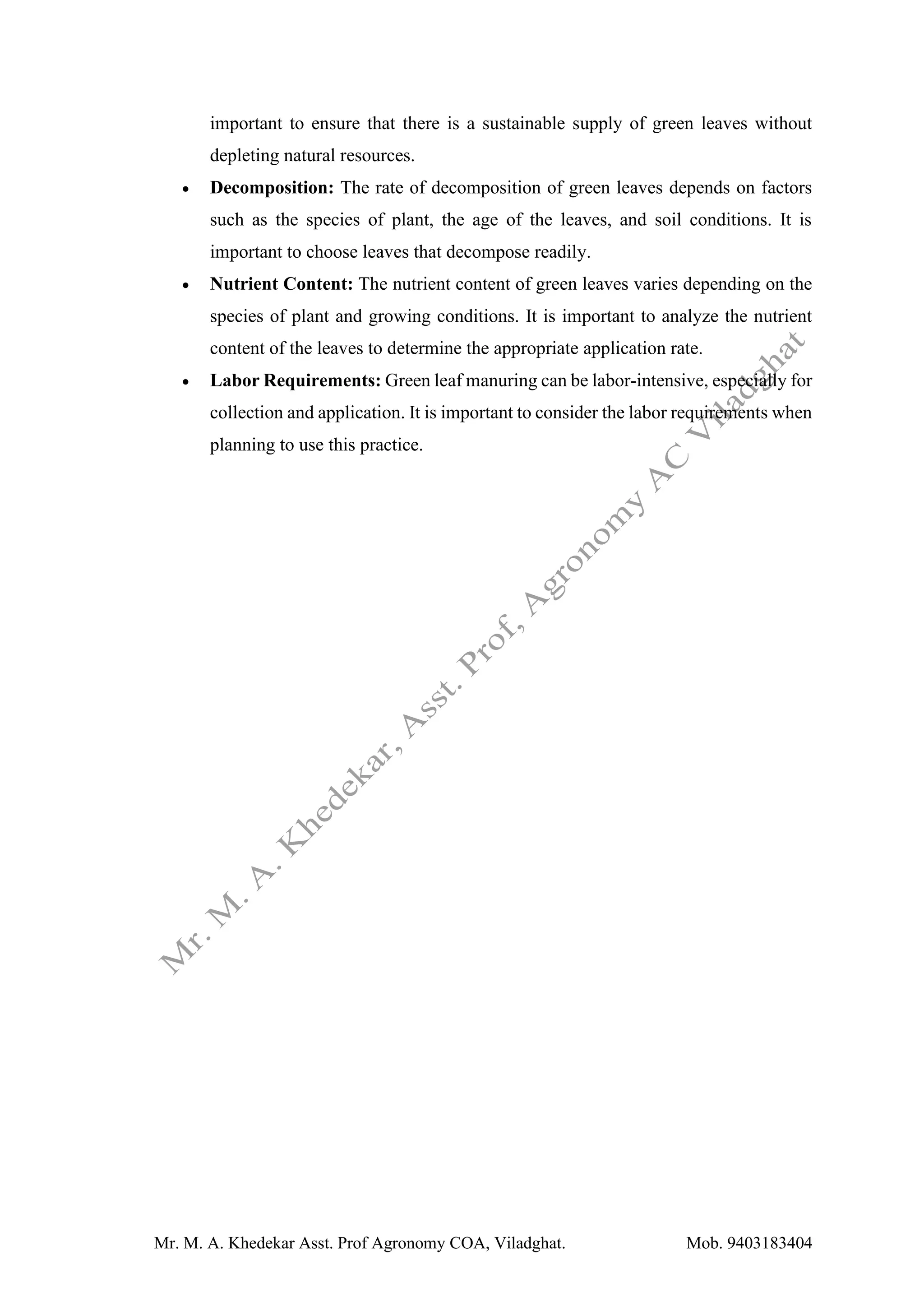 Mr. M. A. Khedekar Asst. Prof Agronomy COA, Viladghat. Mob. 9403183404
important to ensure that there is a sustainable supply of green leaves without
depleting natural resources.
• Decomposition: The rate of decomposition of green leaves depends on factors
such as the species of plant, the age of the leaves, and soil conditions. It is
important to choose leaves that decompose readily.
• Nutrient Content: The nutrient content of green leaves varies depending on the
species of plant and growing conditions. It is important to analyze the nutrient
content of the leaves to determine the appropriate application rate.
• Labor Requirements: Green leaf manuring can be labor-intensive, especially for
collection and application. It is important to consider the labor requirements when
planning to use this practice.
 
