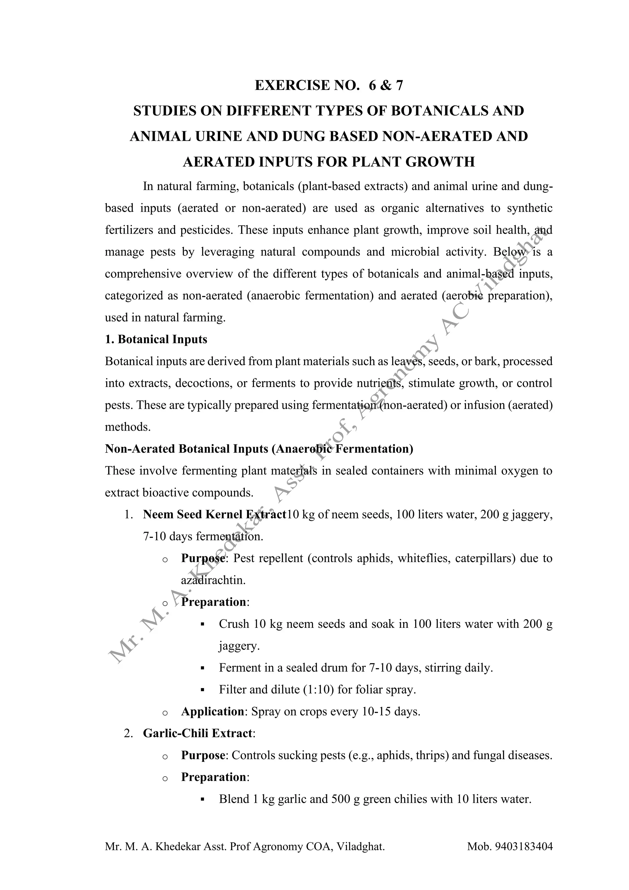 Mr. M. A. Khedekar Asst. Prof Agronomy COA, Viladghat. Mob. 9403183404
EXERCISE NO. 6 & 7
STUDIES ON DIFFERENT TYPES OF BOTANICALS AND
ANIMAL URINE AND DUNG BASED NON-AERATED AND
AERATED INPUTS FOR PLANT GROWTH
In natural farming, botanicals (plant-based extracts) and animal urine and dung-
based inputs (aerated or non-aerated) are used as organic alternatives to synthetic
fertilizers and pesticides. These inputs enhance plant growth, improve soil health, and
manage pests by leveraging natural compounds and microbial activity. Below is a
comprehensive overview of the different types of botanicals and animal-based inputs,
categorized as non-aerated (anaerobic fermentation) and aerated (aerobic preparation),
used in natural farming.
1. Botanical Inputs
Botanical inputs are derived from plant materials such as leaves, seeds, or bark, processed
into extracts, decoctions, or ferments to provide nutrients, stimulate growth, or control
pests. These are typically prepared using fermentation (non-aerated) or infusion (aerated)
methods.
Non-Aerated Botanical Inputs (Anaerobic Fermentation)
These involve fermenting plant materials in sealed containers with minimal oxygen to
extract bioactive compounds.
1. Neem Seed Kernel Extract10 kg of neem seeds, 100 liters water, 200 g jaggery,
7-10 days fermentation.
o Purpose: Pest repellent (controls aphids, whiteflies, caterpillars) due to
azadirachtin.
o Preparation:
▪ Crush 10 kg neem seeds and soak in 100 liters water with 200 g
jaggery.
▪ Ferment in a sealed drum for 7-10 days, stirring daily.
▪ Filter and dilute (1:10) for foliar spray.
o Application: Spray on crops every 10-15 days.
2. Garlic-Chili Extract:
o Purpose: Controls sucking pests (e.g., aphids, thrips) and fungal diseases.
o Preparation:
▪ Blend 1 kg garlic and 500 g green chilies with 10 liters water.
 