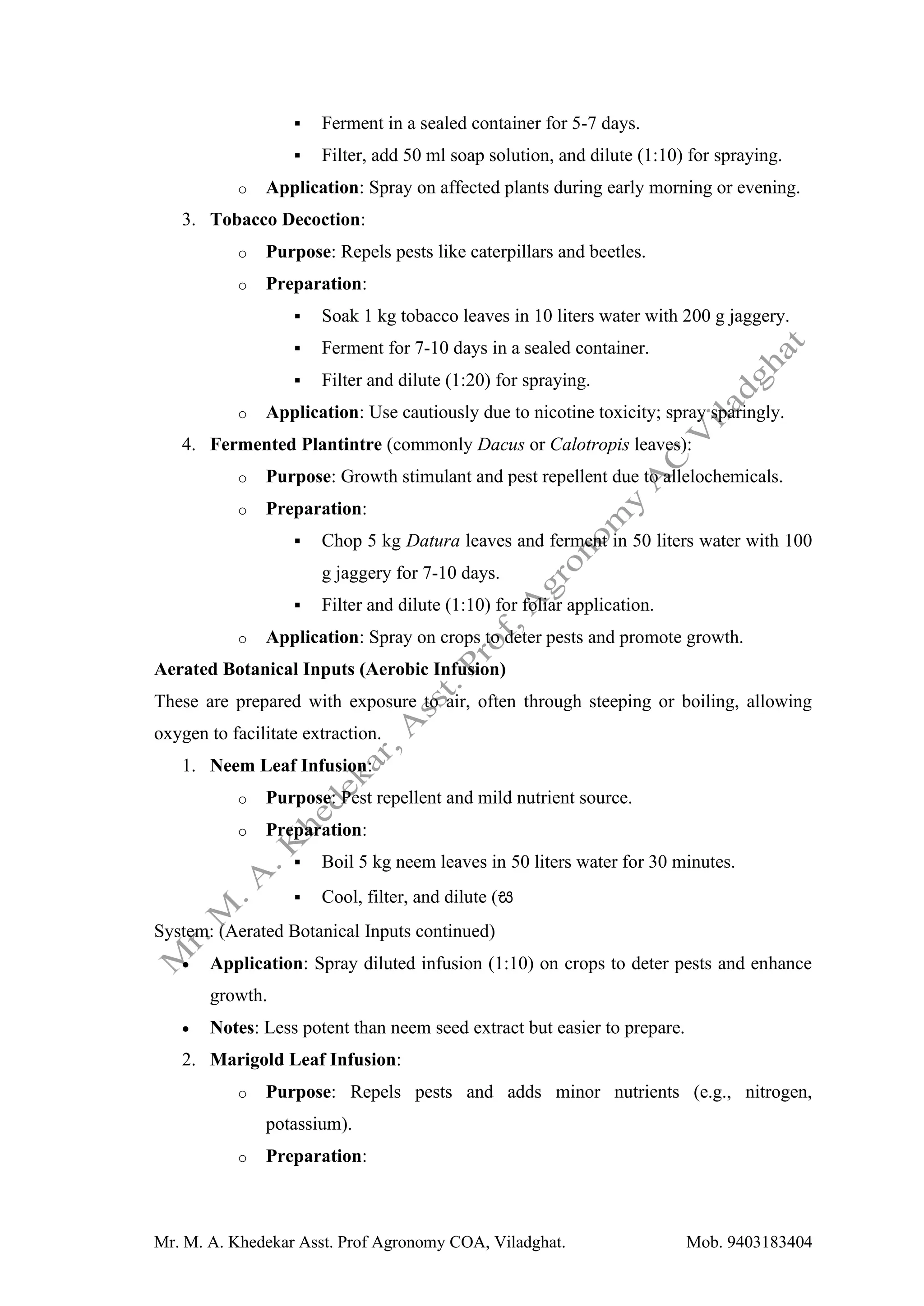 Mr. M. A. Khedekar Asst. Prof Agronomy COA, Viladghat. Mob. 9403183404
▪ Ferment in a sealed container for 5-7 days.
▪ Filter, add 50 ml soap solution, and dilute (1:10) for spraying.
o Application: Spray on affected plants during early morning or evening.
3. Tobacco Decoction:
o Purpose: Repels pests like caterpillars and beetles.
o Preparation:
▪ Soak 1 kg tobacco leaves in 10 liters water with 200 g jaggery.
▪ Ferment for 7-10 days in a sealed container.
▪ Filter and dilute (1:20) for spraying.
o Application: Use cautiously due to nicotine toxicity; spray sparingly.
4. Fermented Plantintre (commonly Dacus or Calotropis leaves):
o Purpose: Growth stimulant and pest repellent due to allelochemicals.
o Preparation:
▪ Chop 5 kg Datura leaves and ferment in 50 liters water with 100
g jaggery for 7-10 days.
▪ Filter and dilute (1:10) for foliar application.
o Application: Spray on crops to deter pests and promote growth.
Aerated Botanical Inputs (Aerobic Infusion)
These are prepared with exposure to air, often through steeping or boiling, allowing
oxygen to facilitate extraction.
1. Neem Leaf Infusion:
o Purpose: Pest repellent and mild nutrient source.
o Preparation:
▪ Boil 5 kg neem leaves in 50 liters water for 30 minutes.
▪ Cool, filter, and dilute (ස
System: (Aerated Botanical Inputs continued)
• Application: Spray diluted infusion (1:10) on crops to deter pests and enhance
growth.
• Notes: Less potent than neem seed extract but easier to prepare.
2. Marigold Leaf Infusion:
o Purpose: Repels pests and adds minor nutrients (e.g., nitrogen,
potassium).
o Preparation:
 