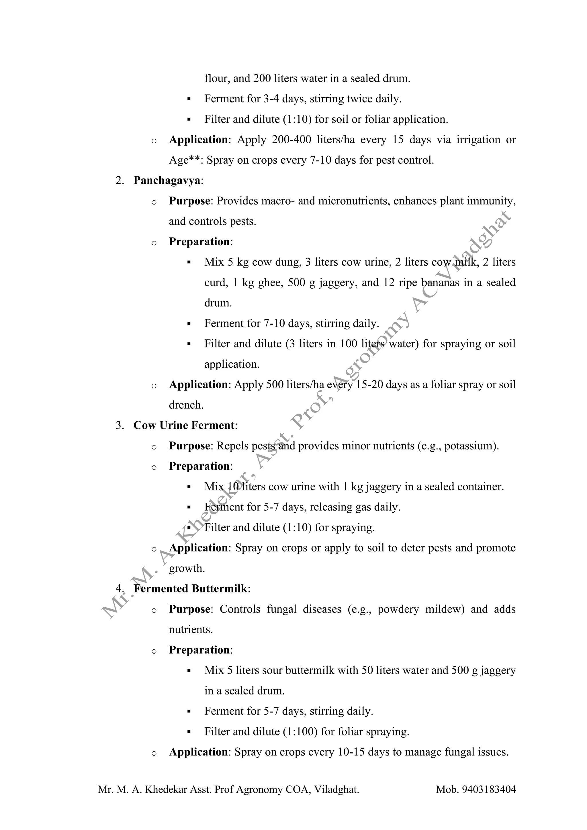 Mr. M. A. Khedekar Asst. Prof Agronomy COA, Viladghat. Mob. 9403183404
flour, and 200 liters water in a sealed drum.
▪ Ferment for 3-4 days, stirring twice daily.
▪ Filter and dilute (1:10) for soil or foliar application.
o Application: Apply 200-400 liters/ha every 15 days via irrigation or
Age**: Spray on crops every 7-10 days for pest control.
2. Panchagavya:
o Purpose: Provides macro- and micronutrients, enhances plant immunity,
and controls pests.
o Preparation:
▪ Mix 5 kg cow dung, 3 liters cow urine, 2 liters cow milk, 2 liters
curd, 1 kg ghee, 500 g jaggery, and 12 ripe bananas in a sealed
drum.
▪ Ferment for 7-10 days, stirring daily.
▪ Filter and dilute (3 liters in 100 liters water) for spraying or soil
application.
o Application: Apply 500 liters/ha every 15-20 days as a foliar spray or soil
drench.
3. Cow Urine Ferment:
o Purpose: Repels pests and provides minor nutrients (e.g., potassium).
o Preparation:
▪ Mix 10 liters cow urine with 1 kg jaggery in a sealed container.
▪ Ferment for 5-7 days, releasing gas daily.
▪ Filter and dilute (1:10) for spraying.
o Application: Spray on crops or apply to soil to deter pests and promote
growth.
4. Fermented Buttermilk:
o Purpose: Controls fungal diseases (e.g., powdery mildew) and adds
nutrients.
o Preparation:
▪ Mix 5 liters sour buttermilk with 50 liters water and 500 g jaggery
in a sealed drum.
▪ Ferment for 5-7 days, stirring daily.
▪ Filter and dilute (1:100) for foliar spraying.
o Application: Spray on crops every 10-15 days to manage fungal issues.
 