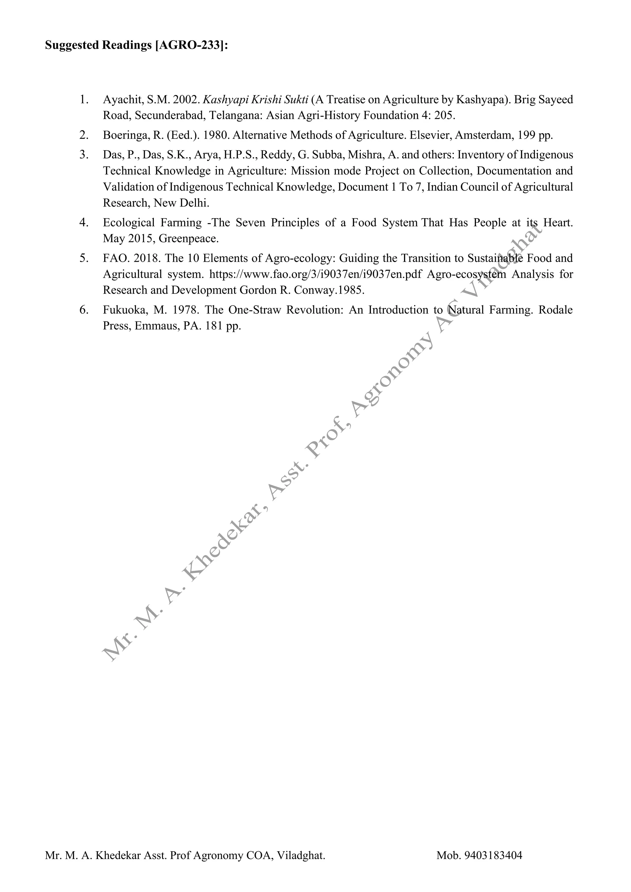 Mr. M. A. Khedekar Asst. Prof Agronomy COA, Viladghat. Mob. 9403183404
Suggested Readings [AGRO-233]:
1. Ayachit, S.M. 2002. Kashyapi Krishi Sukti (A Treatise on Agriculture by Kashyapa). Brig Sayeed
Road, Secunderabad, Telangana: Asian Agri-History Foundation 4: 205.
2. Boeringa, R. (Eed.). 1980. Alternative Methods of Agriculture. Elsevier, Amsterdam, 199 pp.
3. Das, P., Das, S.K., Arya, H.P.S., Reddy, G. Subba, Mishra, A. and others: Inventory of Indigenous
Technical Knowledge in Agriculture: Mission mode Project on Collection, Documentation and
Validation of Indigenous Technical Knowledge, Document 1 To 7, Indian Council of Agricultural
Research, New Delhi.
4. Ecological Farming -The Seven Principles of a Food System That Has People at its Heart.
May 2015, Greenpeace.
5. FAO. 2018. The 10 Elements of Agro-ecology: Guiding the Transition to Sustainable Food and
Agricultural system. https://www.fao.org/3/i9037en/i9037en.pdf Agro-ecosystem Analysis for
Research and Development Gordon R. Conway.1985.
6. Fukuoka, M. 1978. The One-Straw Revolution: An Introduction to Natural Farming. Rodale
Press, Emmaus, PA. 181 pp.
 