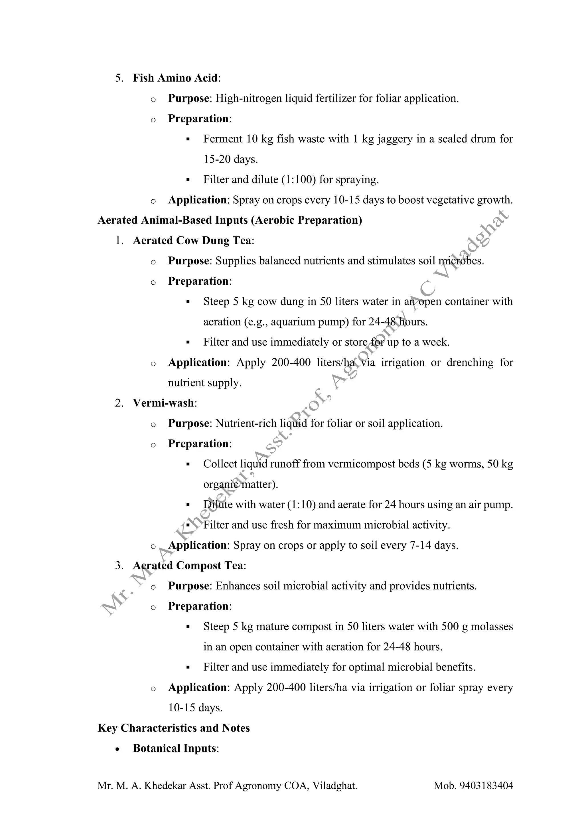 Mr. M. A. Khedekar Asst. Prof Agronomy COA, Viladghat. Mob. 9403183404
5. Fish Amino Acid:
o Purpose: High-nitrogen liquid fertilizer for foliar application.
o Preparation:
▪ Ferment 10 kg fish waste with 1 kg jaggery in a sealed drum for
15-20 days.
▪ Filter and dilute (1:100) for spraying.
o Application: Spray on crops every 10-15 days to boost vegetative growth.
Aerated Animal-Based Inputs (Aerobic Preparation)
1. Aerated Cow Dung Tea:
o Purpose: Supplies balanced nutrients and stimulates soil microbes.
o Preparation:
▪ Steep 5 kg cow dung in 50 liters water in an open container with
aeration (e.g., aquarium pump) for 24-48 hours.
▪ Filter and use immediately or store for up to a week.
o Application: Apply 200-400 liters/ha via irrigation or drenching for
nutrient supply.
2. Vermi-wash:
o Purpose: Nutrient-rich liquid for foliar or soil application.
o Preparation:
▪ Collect liquid runoff from vermicompost beds (5 kg worms, 50 kg
organic matter).
▪ Dilute with water (1:10) and aerate for 24 hours using an air pump.
▪ Filter and use fresh for maximum microbial activity.
o Application: Spray on crops or apply to soil every 7-14 days.
3. Aerated Compost Tea:
o Purpose: Enhances soil microbial activity and provides nutrients.
o Preparation:
▪ Steep 5 kg mature compost in 50 liters water with 500 g molasses
in an open container with aeration for 24-48 hours.
▪ Filter and use immediately for optimal microbial benefits.
o Application: Apply 200-400 liters/ha via irrigation or foliar spray every
10-15 days.
Key Characteristics and Notes
• Botanical Inputs:
 