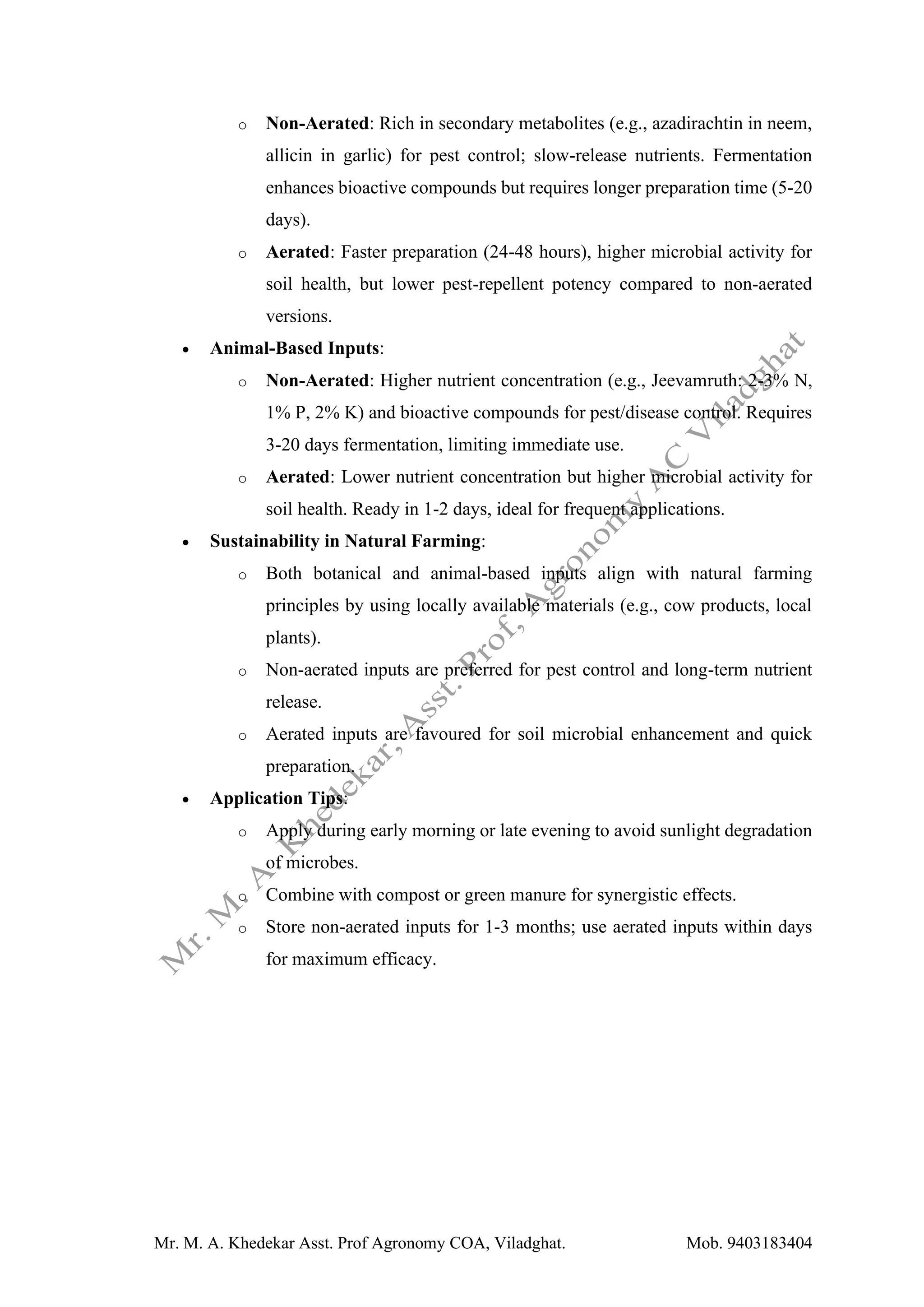 Mr. M. A. Khedekar Asst. Prof Agronomy COA, Viladghat. Mob. 9403183404
o Non-Aerated: Rich in secondary metabolites (e.g., azadirachtin in neem,
allicin in garlic) for pest control; slow-release nutrients. Fermentation
enhances bioactive compounds but requires longer preparation time (5-20
days).
o Aerated: Faster preparation (24-48 hours), higher microbial activity for
soil health, but lower pest-repellent potency compared to non-aerated
versions.
• Animal-Based Inputs:
o Non-Aerated: Higher nutrient concentration (e.g., Jeevamruth: 2-3% N,
1% P, 2% K) and bioactive compounds for pest/disease control. Requires
3-20 days fermentation, limiting immediate use.
o Aerated: Lower nutrient concentration but higher microbial activity for
soil health. Ready in 1-2 days, ideal for frequent applications.
• Sustainability in Natural Farming:
o Both botanical and animal-based inputs align with natural farming
principles by using locally available materials (e.g., cow products, local
plants).
o Non-aerated inputs are preferred for pest control and long-term nutrient
release.
o Aerated inputs are favoured for soil microbial enhancement and quick
preparation.
• Application Tips:
o Apply during early morning or late evening to avoid sunlight degradation
of microbes.
o Combine with compost or green manure for synergistic effects.
o Store non-aerated inputs for 1-3 months; use aerated inputs within days
for maximum efficacy.
 